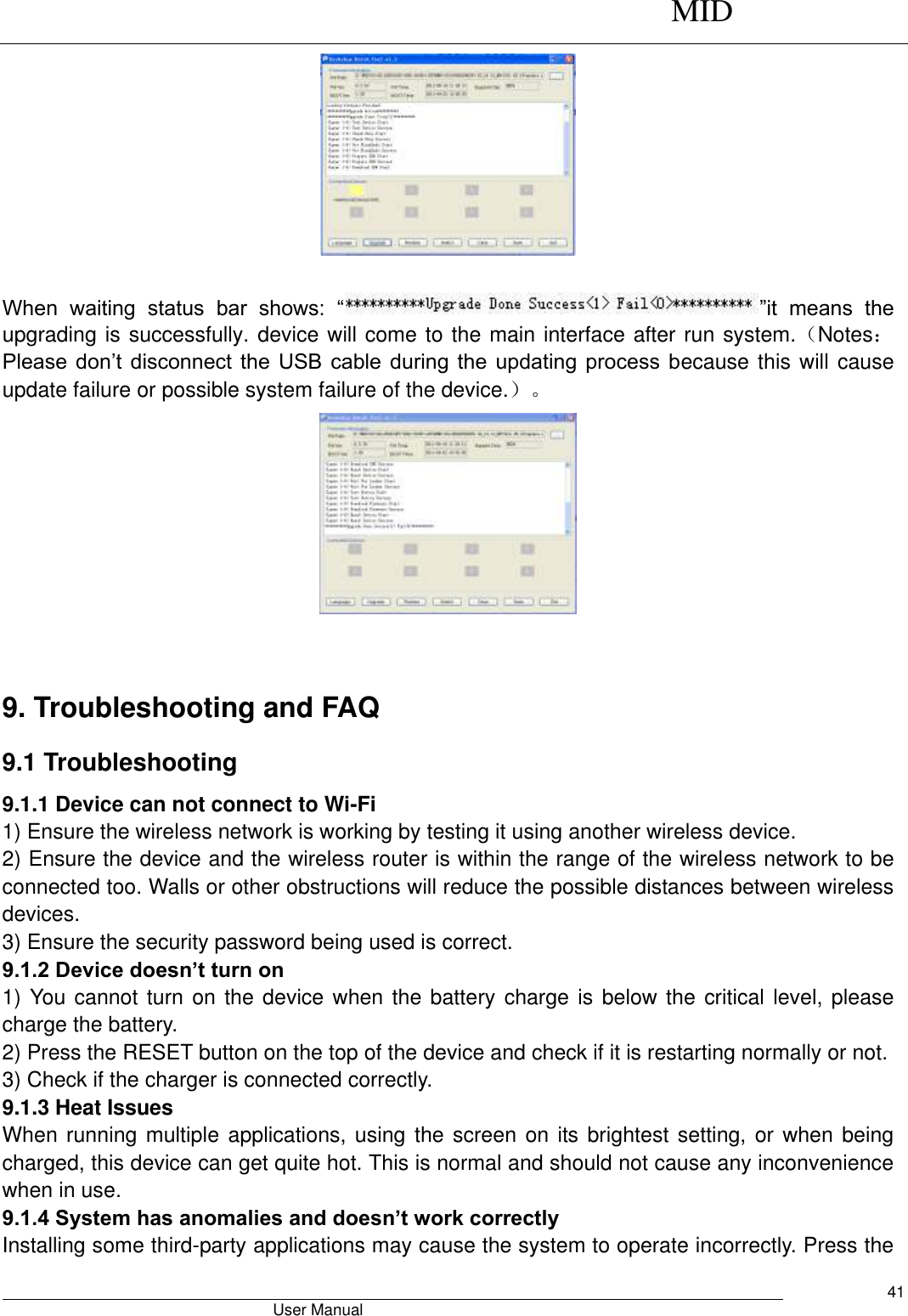      MID                                        User Manual     41   When  waiting  status  bar  shows:  “ ”it  means  the upgrading is successfully. device will come to the main interface after run system.（Notes：Please don’t disconnect the USB cable during the updating process because this will cause update failure or possible system failure of the device.）。   9. Troubleshooting and FAQ 9.1 Troubleshooting   9.1.1 Device can not connect to Wi-Fi   1) Ensure the wireless network is working by testing it using another wireless device.   2) Ensure the device and the wireless router is within the range of the wireless network to be connected too. Walls or other obstructions will reduce the possible distances between wireless devices.   3) Ensure the security password being used is correct.   9.1.2 Device doesn’t turn on   1) You cannot turn on the device when the battery charge is below the critical level, please charge the battery.   2) Press the RESET button on the top of the device and check if it is restarting normally or not.   3) Check if the charger is connected correctly.   9.1.3 Heat Issues   When running multiple  applications, using the screen on its brightest setting, or when being charged, this device can get quite hot. This is normal and should not cause any inconvenience when in use.   9.1.4 System has anomalies and doesn’t work correctly   Installing some third-party applications may cause the system to operate incorrectly. Press the 