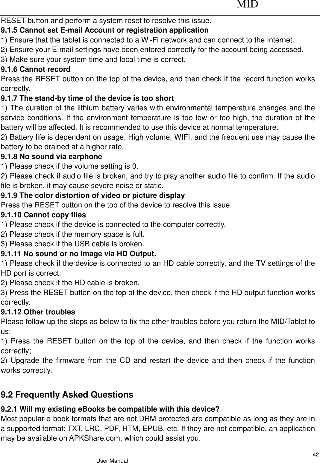      MID                                        User Manual     42 RESET button and perform a system reset to resolve this issue.   9.1.5 Cannot set E-mail Account or registration application   1) Ensure that the tablet is connected to a Wi-Fi network and can connect to the Internet.   2) Ensure your E-mail settings have been entered correctly for the account being accessed.   3) Make sure your system time and local time is correct.   9.1.6 Cannot record   Press the RESET button on the top of the device, and then check if the record function works correctly.   9.1.7 The stand-by time of the device is too short   1) The duration of the lithium battery varies with environmental temperature changes and the service conditions. If the environment temperature is too low or too high, the duration of the battery will be affected. It is recommended to use this device at normal temperature.   2) Battery life is dependent on usage. High volume, WIFI, and the frequent use may cause the battery to be drained at a higher rate.   9.1.8 No sound via earphone   1) Please check if the volume setting is 0.   2) Please check if audio file is broken, and try to play another audio file to confirm. If the audio file is broken, it may cause severe noise or static.   9.1.9 The color distortion of video or picture display   Press the RESET button on the top of the device to resolve this issue.   9.1.10 Cannot copy files   1) Please check if the device is connected to the computer correctly.   2) Please check if the memory space is full. 3) Please check if the USB cable is broken.   9.1.11 No sound or no image via HD Output.   1) Please check if the device is connected to an HD cable correctly, and the TV settings of the HD port is correct.   2) Please check if the HD cable is broken.   3) Press the RESET button on the top of the device, then check if the HD output function works correctly.   9.1.12 Other troubles   Please follow up the steps as below to fix the other troubles before you return the MID/Tablet to us: 1)  Press  the  RESET  button  on  the  top of  the device,  and  then  check if  the  function  works correctly; 2) Upgrade the  firmware from the  CD  and restart the device and  then  check if the  function works correctly.  9.2 Frequently Asked Questions 9.2.1 Will my existing eBooks be compatible with this device? Most popular e-book formats that are not DRM protected are compatible as long as they are in a supported format: TXT, LRC, PDF, HTM, EPUB, etc. If they are not compatible, an application may be available on APKShare.com, which could assist you. 