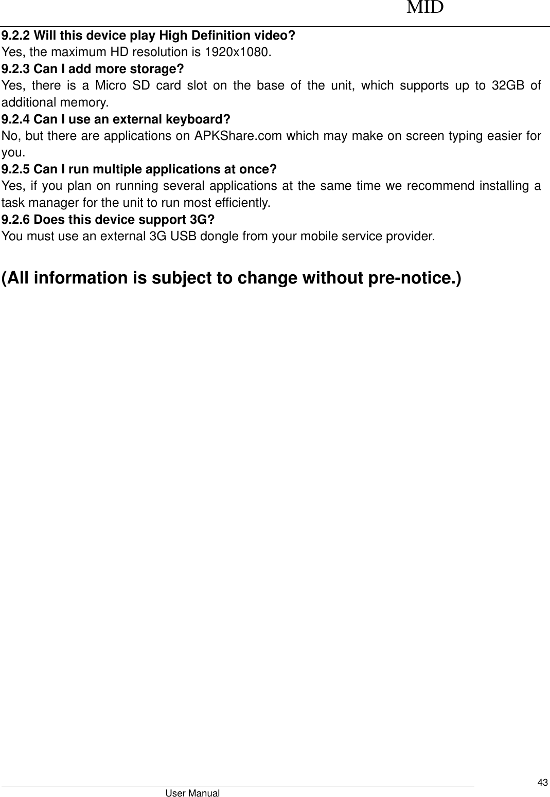      MID                                        User Manual     43 9.2.2 Will this device play High Definition video? Yes, the maximum HD resolution is 1920x1080.   9.2.3 Can I add more storage? Yes,  there  is  a  Micro  SD  card  slot  on  the  base  of  the  unit,  which  supports  up  to  32GB  of additional memory. 9.2.4 Can I use an external keyboard? No, but there are applications on APKShare.com which may make on screen typing easier for you. 9.2.5 Can I run multiple applications at once? Yes, if you plan on running several applications at the same time we recommend installing a task manager for the unit to run most efficiently. 9.2.6 Does this device support 3G? You must use an external 3G USB dongle from your mobile service provider.  (All information is subject to change without pre-notice.)   