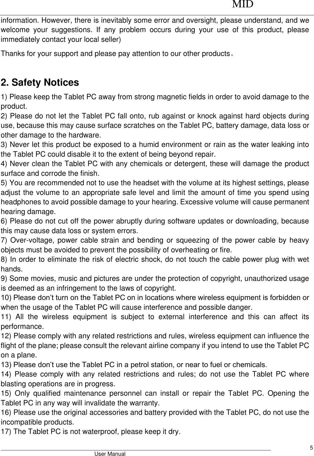      MID                                        User Manual     5 information. However, there is inevitably some error and oversight, please understand, and we welcome  your  suggestions.  If  any  problem  occurs  during  your  use  of  this  product,  please immediately contact your local seller) Thanks for your support and please pay attention to our other products。  2. Safety Notices 1) Please keep the Tablet PC away from strong magnetic fields in order to avoid damage to the product.   2) Please do not let the Tablet PC fall onto, rub against or knock against hard objects during use, because this may cause surface scratches on the Tablet PC, battery damage, data loss or other damage to the hardware.   3) Never let this product be exposed to a humid environment or rain as the water leaking into the Tablet PC could disable it to the extent of being beyond repair.   4) Never clean the Tablet PC with any chemicals or detergent, these will damage the product surface and corrode the finish.   5) You are recommended not to use the headset with the volume at its highest settings, please adjust the volume to an appropriate safe level and limit the amount of time you spend using headphones to avoid possible damage to your hearing. Excessive volume will cause permanent hearing damage.   6) Please do not cut off the power abruptly during software updates or downloading, because this may cause data loss or system errors. 7) Over-voltage, power cable strain and bending or squeezing of the power cable by heavy objects must be avoided to prevent the possibility of overheating or fire.   8) In order to eliminate the risk of electric shock, do not touch the cable power plug with wet hands.   9) Some movies, music and pictures are under the protection of copyright, unauthorized usage is deemed as an infringement to the laws of copyright.   10) Please don’t turn on the Tablet PC on in locations where wireless equipment is forbidden or when the usage of the Tablet PC will cause interference and possible danger.   11)  All  the  wireless  equipment  is  subject  to  external  interference  and  this  can  affect  its performance.   12) Please comply with any related restrictions and rules, wireless equipment can influence the flight of the plane; please consult the relevant airline company if you intend to use the Tablet PC on a plane.   13) Please don’t use the Tablet PC in a petrol station, or near to fuel or chemicals.   14)  Please  comply  with  any  related  restrictions  and  rules;  do  not  use  the  Tablet  PC  where blasting operations are in progress.   15)  Only  qualified  maintenance  personnel  can  install  or  repair  the  Tablet  PC.  Opening  the Tablet PC in any way will invalidate the warranty.   16) Please use the original accessories and battery provided with the Tablet PC, do not use the incompatible products.   17) The Tablet PC is not waterproof, please keep it dry.   