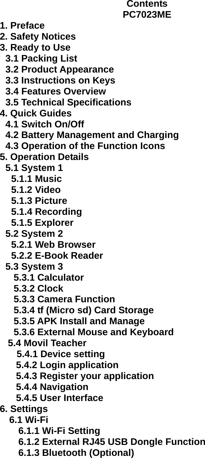 Contents PC7023ME 1. Preface 2. Safety Notices   3. Ready to Use   3.1 Packing List   3.2 Product Appearance   3.3 Instructions on Keys   3.4 Features Overview   3.5 Technical Specifications 4. Quick Guides 4.1 Switch On/Off 4.2 Battery Management and Charging 4.3 Operation of the Function Icons 5. Operation Details   5.1 System 1 5.1.1 Music 5.1.2 Video 5.1.3 Picture   5.1.4 Recording   5.1.5 Explorer   5.2 System 2 5.2.1 Web Browser   5.2.2 E-Book Reader 5.3 System 3 5.3.1 Calculator   5.3.2 Clock 5.3.3 Camera Function 5.3.4 tf (Micro sd) Card Storage 5.3.5 APK Install and Manage   5.3.6 External Mouse and Keyboard 5.4 Movil Teacher 5.4.1 Device setting 5.4.2 Login application 5.4.3 Register your application 5.4.4 Navigation 5.4.5 User Interface 6. Settings 6.1 Wi-Fi 6.1.1 Wi-Fi Setting 6.1.2 External RJ45 USB Dongle Function 6.1.3 Bluetooth (Optional) 