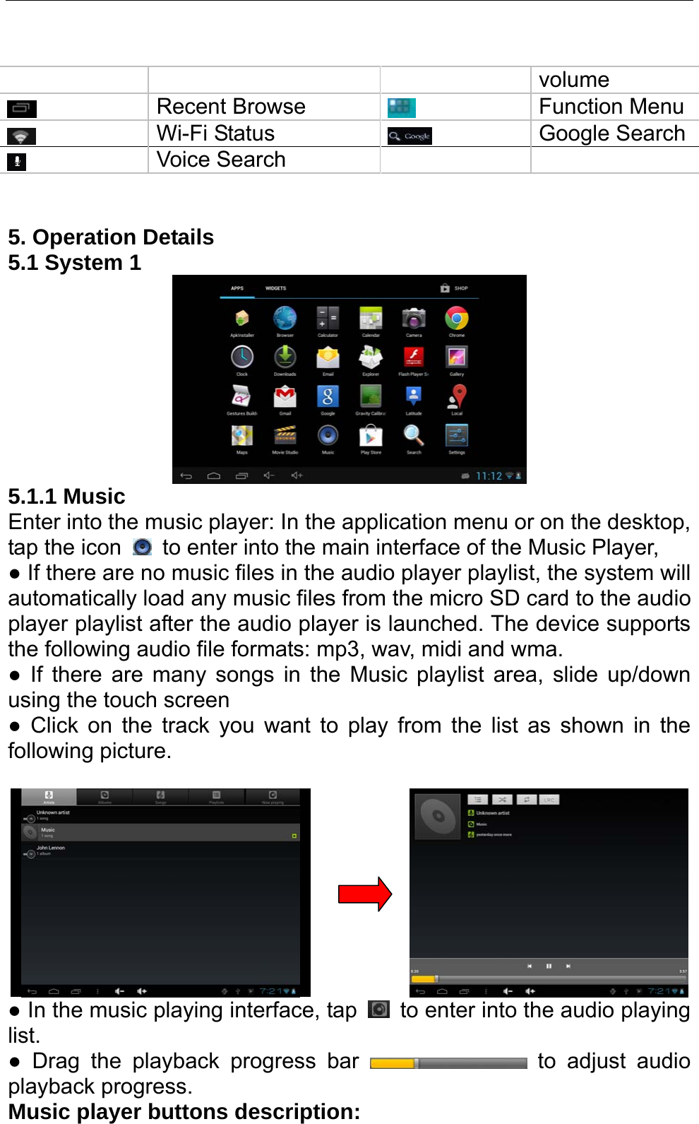   volume  Recent Browse   Function Menu  Wi-Fi Status   Google Search Voice Search       5. Operation Details   5.1 System 1    5.1.1 Music Enter into the music player: In the application menu or on the desktop, tap the icon    to enter into the main interface of the Music Player, ● If there are no music files in the audio player playlist, the system will automatically load any music files from the micro SD card to the audio player playlist after the audio player is launched. The device supports the following audio file formats: mp3, wav, midi and wma. ● If there are many songs in the Music playlist area, slide up/down using the touch screen   ● Click on the track you want to play from the list as shown in the following picture.                 ● In the music playing interface, tap    to enter into the audio playing list.  ● Drag the playback progress bar   to adjust audio playback progress.   Music player buttons description:   