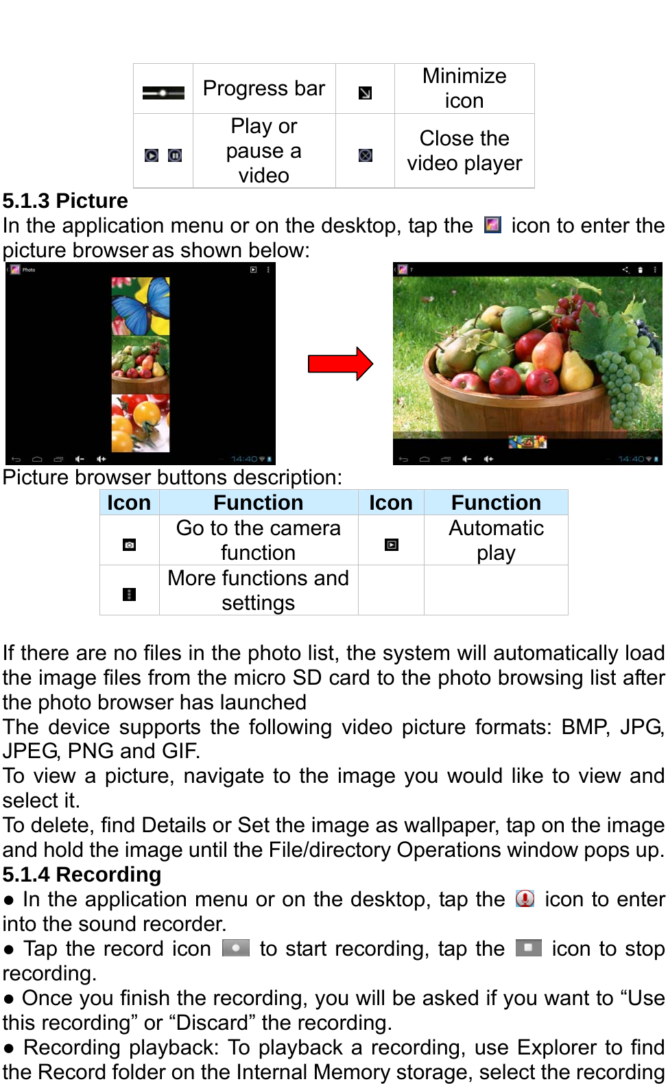    Progress bar  Minimize icon    Play or pause a video  Close the video player 5.1.3 Picture   In the application menu or on the desktop, tap the    icon to enter the picture browser as shown below:                Picture browser buttons description:   Icon  Function  Icon Function  Go to the camera function   Automatic play  More functions and settings     If there are no files in the photo list, the system will automatically load the image files from the micro SD card to the photo browsing list after the photo browser has launched The device supports the following video picture formats: BMP, JPG, JPEG, PNG and GIF.   To view a picture, navigate to the image you would like to view and select it. To delete, find Details or Set the image as wallpaper, tap on the image and hold the image until the File/directory Operations window pops up.               5.1.4 Recording   ● In the application menu or on the desktop, tap the    icon to enter into the sound recorder.   ● Tap the record icon    to start recording, tap the    icon to stop recording.  ● Once you finish the recording, you will be asked if you want to “Use this recording” or “Discard” the recording.   ● Recording playback: To playback a recording, use Explorer to find the Record folder on the Internal Memory storage, select the recording 