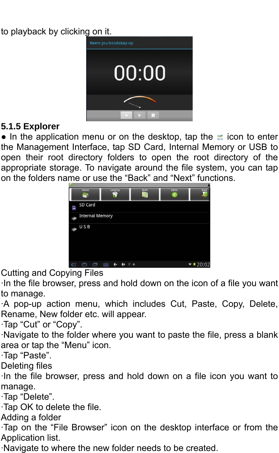   to playback by clicking on it.    5.1.5 Explorer   ● In the application menu or on the desktop, tap the    icon to enter the Management Interface, tap SD Card, Internal Memory or USB to open their root directory folders to open the root directory of the appropriate storage. To navigate around the file system, you can tap on the folders name or use the “Back” and “Next” functions.    Cutting and Copying Files ·In the file browser, press and hold down on the icon of a file you want to manage.   ·A pop-up action menu, which includes Cut, Paste, Copy, Delete, Rename, New folder etc. will appear.   ·Tap “Cut” or “Copy”.   ·Navigate to the folder where you want to paste the file, press a blank area or tap the “Menu” icon.   ·Tap “Paste”.   Deleting files ·In the file browser, press and hold down on a file icon you want to manage.  ·Tap “Delete”. ·Tap OK to delete the file.   Adding a folder ·Tap on the “File Browser” icon on the desktop interface or from the Application list.   ·Navigate to where the new folder needs to be created.   