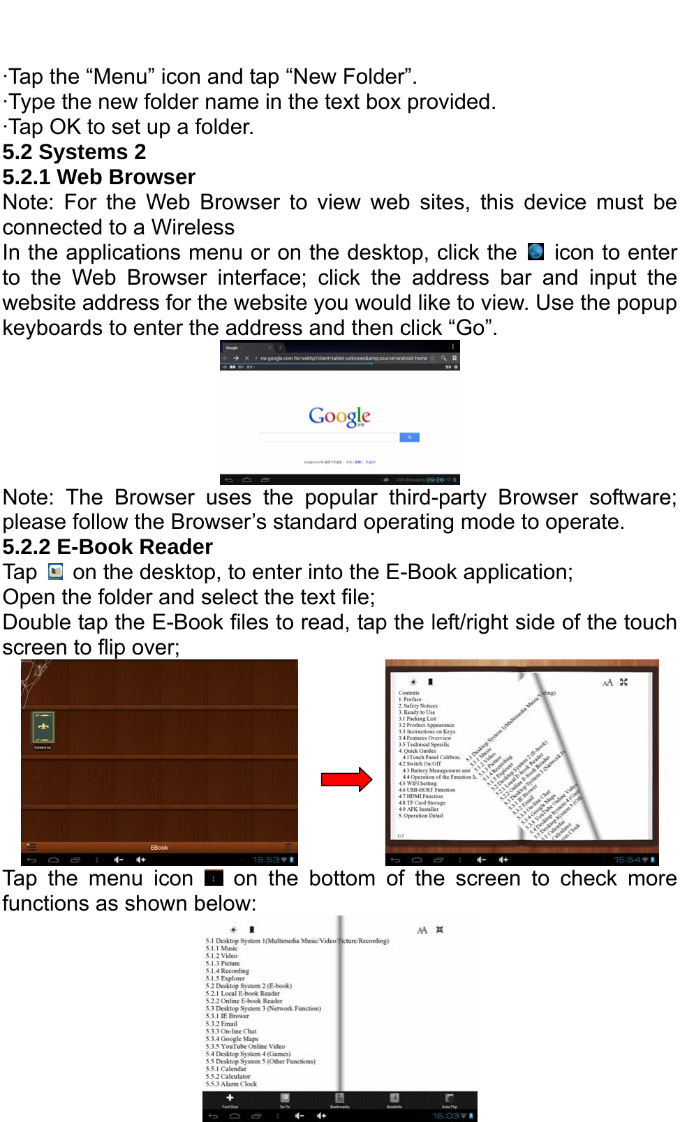   ·Tap the “Menu” icon and tap “New Folder”.   ·Type the new folder name in the text box provided.   ·Tap OK to set up a folder. 5.2 Systems 2 5.2.1 Web Browser   Note: For the Web Browser to view web sites, this device must be connected to a Wireless   In the applications menu or on the desktop, click the    icon to enter to the Web Browser interface; click the address bar and input the website address for the website you would like to view. Use the popup keyboards to enter the address and then click “Go”.  Note: The Browser uses the popular third-party Browser software; please follow the Browser’s standard operating mode to operate.   5.2.2 E-Book Reader Tap    on the desktop, to enter into the E-Book application;   Open the folder and select the text file; Double tap the E-Book files to read, tap the left/right side of the touch screen to flip over;           Tap the menu icon   on the bottom of the screen to check more functions as shown below:                        