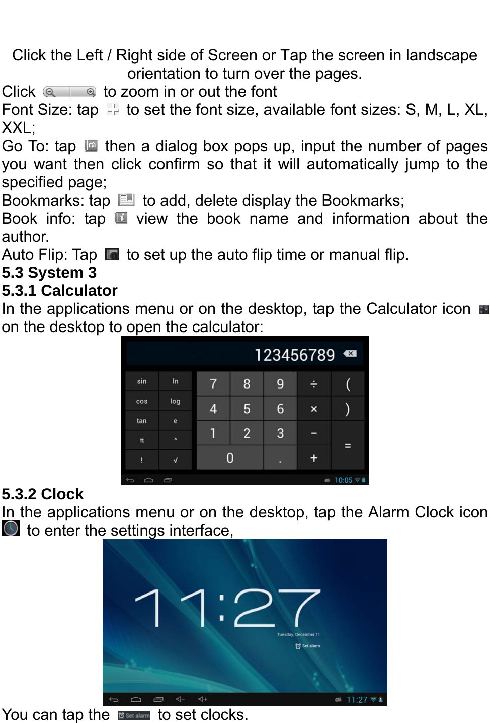   Click the Left / Right side of Screen or Tap the screen in landscape orientation to turn over the pages. Click    to zoom in or out the font Font Size: tap    to set the font size, available font sizes: S, M, L, XL, XXL; Go To: tap    then a dialog box pops up, input the number of pages you want then click confirm so that it will automatically jump to the specified page; Bookmarks: tap    to add, delete display the Bookmarks; Book info: tap   view the book name and information about the author.  Auto Flip: Tap    to set up the auto flip time or manual flip. 5.3 System 3   5.3.1 Calculator In the applications menu or on the desktop, tap the Calculator icon   on the desktop to open the calculator:    5.3.2 Clock In the applications menu or on the desktop, tap the Alarm Clock icon   to enter the settings interface,  You can tap the    to set clocks. 