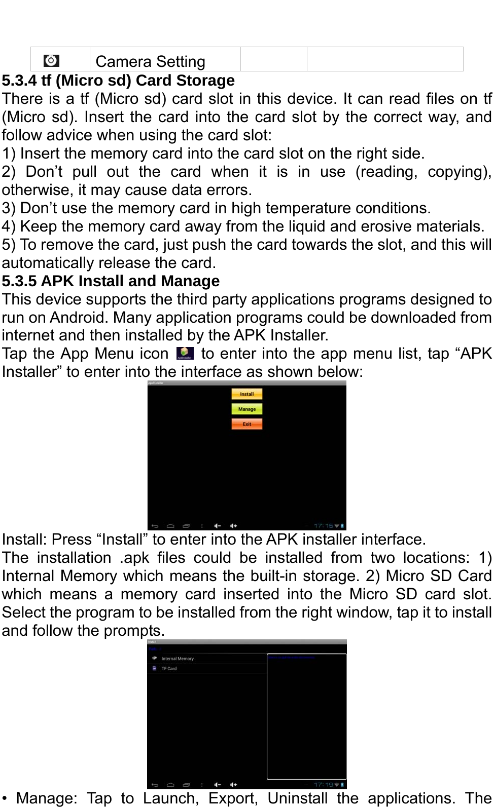       Camera Setting    5.3.4 tf (Micro sd) Card Storage There is a tf (Micro sd) card slot in this device. It can read files on tf (Micro sd). Insert the card into the card slot by the correct way, and follow advice when using the card slot:   1) Insert the memory card into the card slot on the right side. 2) Don’t pull out the card when it is in use (reading, copying), otherwise, it may cause data errors.   3) Don’t use the memory card in high temperature conditions.   4) Keep the memory card away from the liquid and erosive materials. 5) To remove the card, just push the card towards the slot, and this will automatically release the card. 5.3.5 APK Install and Manage   This device supports the third party applications programs designed to run on Android. Many application programs could be downloaded from internet and then installed by the APK Installer. Tap the App Menu icon    to enter into the app menu list, tap “APK Installer” to enter into the interface as shown below:    Install: Press “Install” to enter into the APK installer interface. The installation .apk files could be installed from two locations: 1) Internal Memory which means the built-in storage. 2) Micro SD Card which means a memory card inserted into the Micro SD card slot. Select the program to be installed from the right window, tap it to install and follow the prompts.    • Manage: Tap to Launch, Export, Uninstall the applications. The 