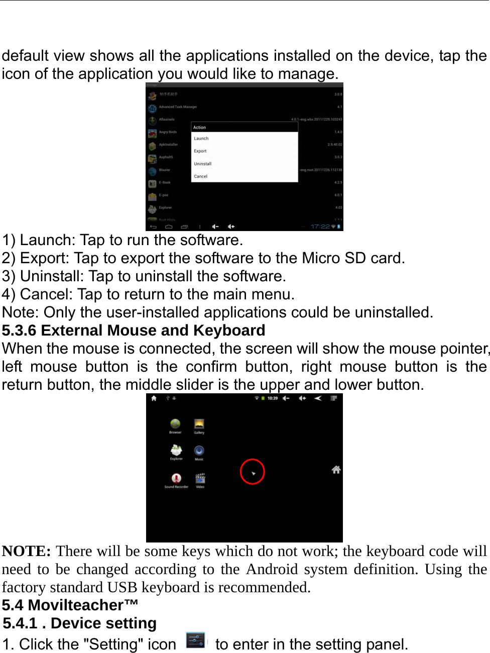   default view shows all the applications installed on the device, tap the icon of the application you would like to manage.    1) Launch: Tap to run the software. 2) Export: Tap to export the software to the Micro SD card. 3) Uninstall: Tap to uninstall the software. 4) Cancel: Tap to return to the main menu.   Note: Only the user-installed applications could be uninstalled.   5.3.6 External Mouse and Keyboard When the mouse is connected, the screen will show the mouse pointer, left mouse button is the confirm button, right mouse button is the return button, the middle slider is the upper and lower button.  NOTE: There will be some keys which do not work; the keyboard code will need to be changed according to the Android system definition. Using the factory standard USB keyboard is recommended. 5.4 Movilteacher™ 5.4.1 . Device setting 1. Click the &quot;Setting&quot; icon    to enter in the setting panel. 