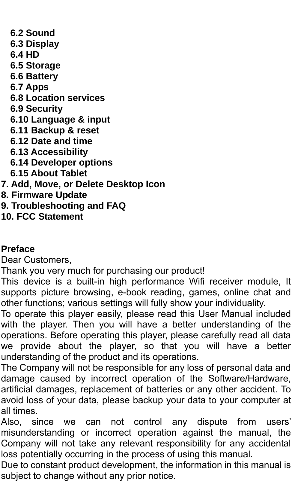   6.2 Sound 6.3 Display 6.4 HD 6.5 Storage 6.6 Battery   6.7 Apps 6.8 Location services 6.9 Security 6.10 Language &amp; input 6.11 Backup &amp; reset 6.12 Date and time 6.13 Accessibility   6.14 Developer options   6.15 About Tablet 7. Add, Move, or Delete Desktop Icon 8. Firmware Update   9. Troubleshooting and FAQ 10. FCC Statement   Preface Dear Customers, Thank you very much for purchasing our product! This device is a built-in high performance Wifi receiver module, It supports picture browsing, e-book reading, games, online chat and other functions; various settings will fully show your individuality. To operate this player easily, please read this User Manual included with the player. Then you will have a better understanding of the operations. Before operating this player, please carefully read all data we provide about the player, so that you will have a better understanding of the product and its operations.     The Company will not be responsible for any loss of personal data and damage caused by incorrect operation of the Software/Hardware, artificial damages, replacement of batteries or any other accident. To avoid loss of your data, please backup your data to your computer at all times. Also, since we can not control any dispute from users’ misunderstanding or incorrect operation against the manual, the Company will not take any relevant responsibility for any accidental loss potentially occurring in the process of using this manual. Due to constant product development, the information in this manual is subject to change without any prior notice. 