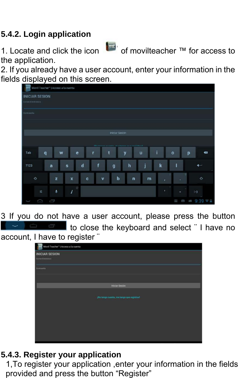   5.4.2. Login application 1. Locate and click the icon    of movilteacher ™ for access to the application. 2. If you already have a user account, enter your information in the fields displayed on this screen.  3 If you do not have a user account, please press the button  to close the keyboard and select ¨ I have no account, I have to register ¨  5.4.3. Register your application 1,To register your application ,enter your information in the fields provided and press the button “Register”   