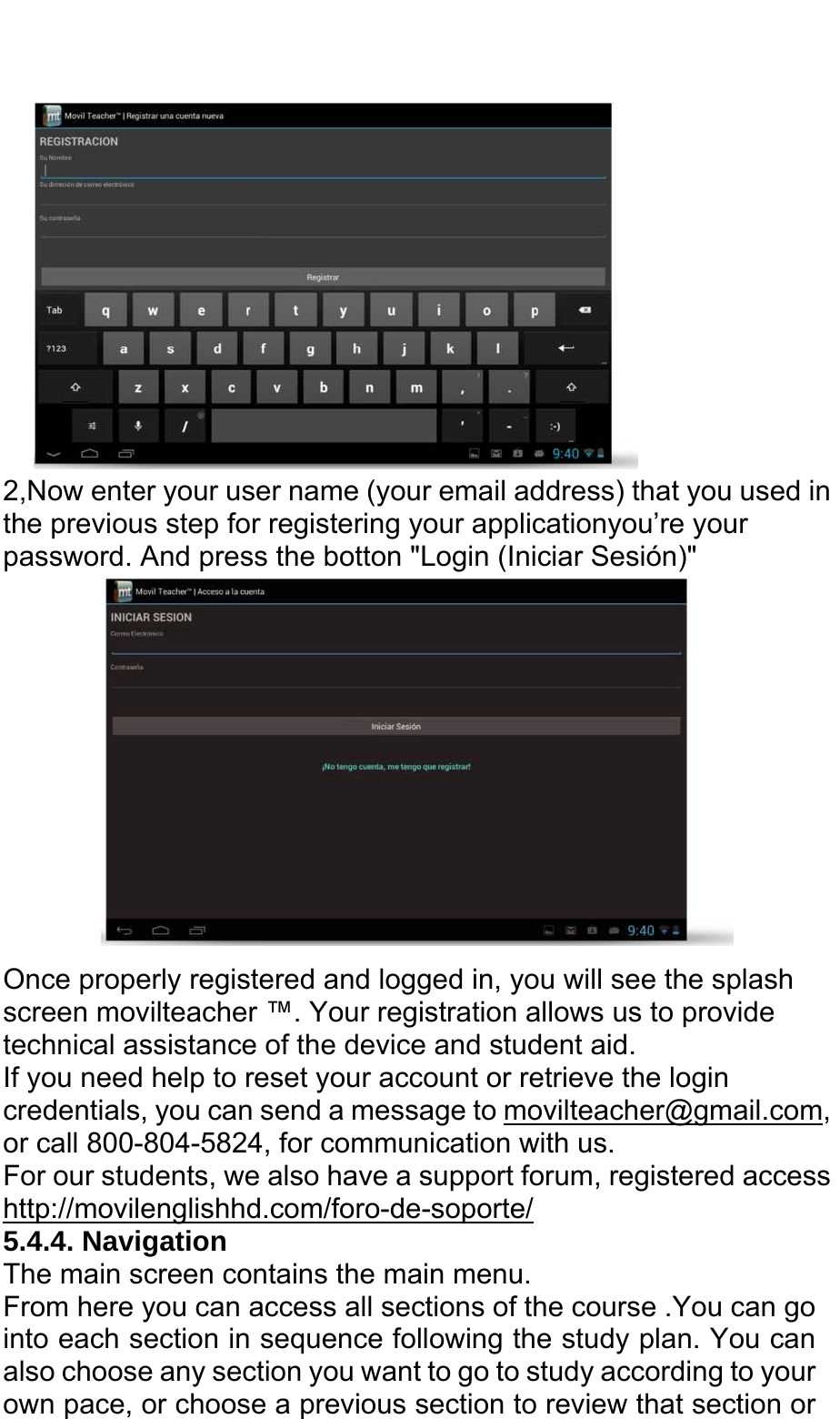    2,Now enter your user name (your email address) that you used in the previous step for registering your applicationyou’re your       password. And press the botton &quot;Login (Iniciar Sesión)&quot;  Once properly registered and logged in, you will see the splash screen movilteacher ™. Your registration allows us to provide technical assistance of the device and student aid. If you need help to reset your account or retrieve the login credentials, you can send a message to movilteacher@gmail.com, or call 800-804-5824, for communication with us. For our students, we also have a support forum, registered access http://movilenglishhd.com/foro-de-soporte/ 5.4.4. Navigation The main screen contains the main menu. From here you can access all sections of the course .You can go into each section in sequence following the study plan. You can also choose any section you want to go to study according to your own pace, or choose a previous section to review that section or 