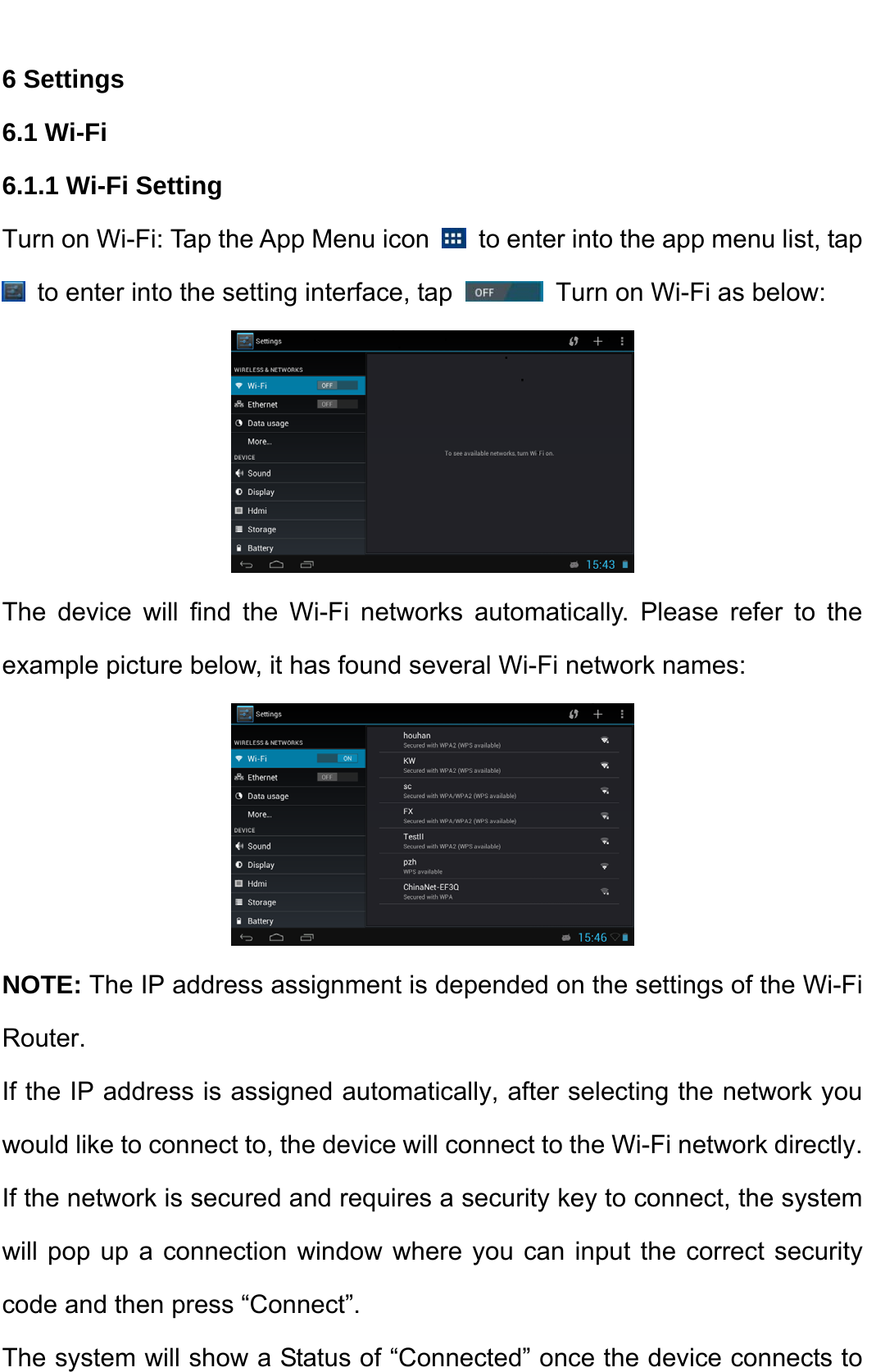    6 Settings   6.1 Wi-Fi   6.1.1 Wi-Fi Setting   Turn on Wi-Fi: Tap the App Menu icon    to enter into the app menu list, tap   to enter into the setting interface, tap    Turn on Wi-Fi as below:  The device will find the Wi-Fi networks automatically. Please refer to the example picture below, it has found several Wi-Fi network names:    NOTE: The IP address assignment is depended on the settings of the Wi-Fi Router.  If the IP address is assigned automatically, after selecting the network you would like to connect to, the device will connect to the Wi-Fi network directly. If the network is secured and requires a security key to connect, the system will pop up a connection window where you can input the correct security code and then press “Connect”.     The system will show a Status of “Connected” once the device connects to 