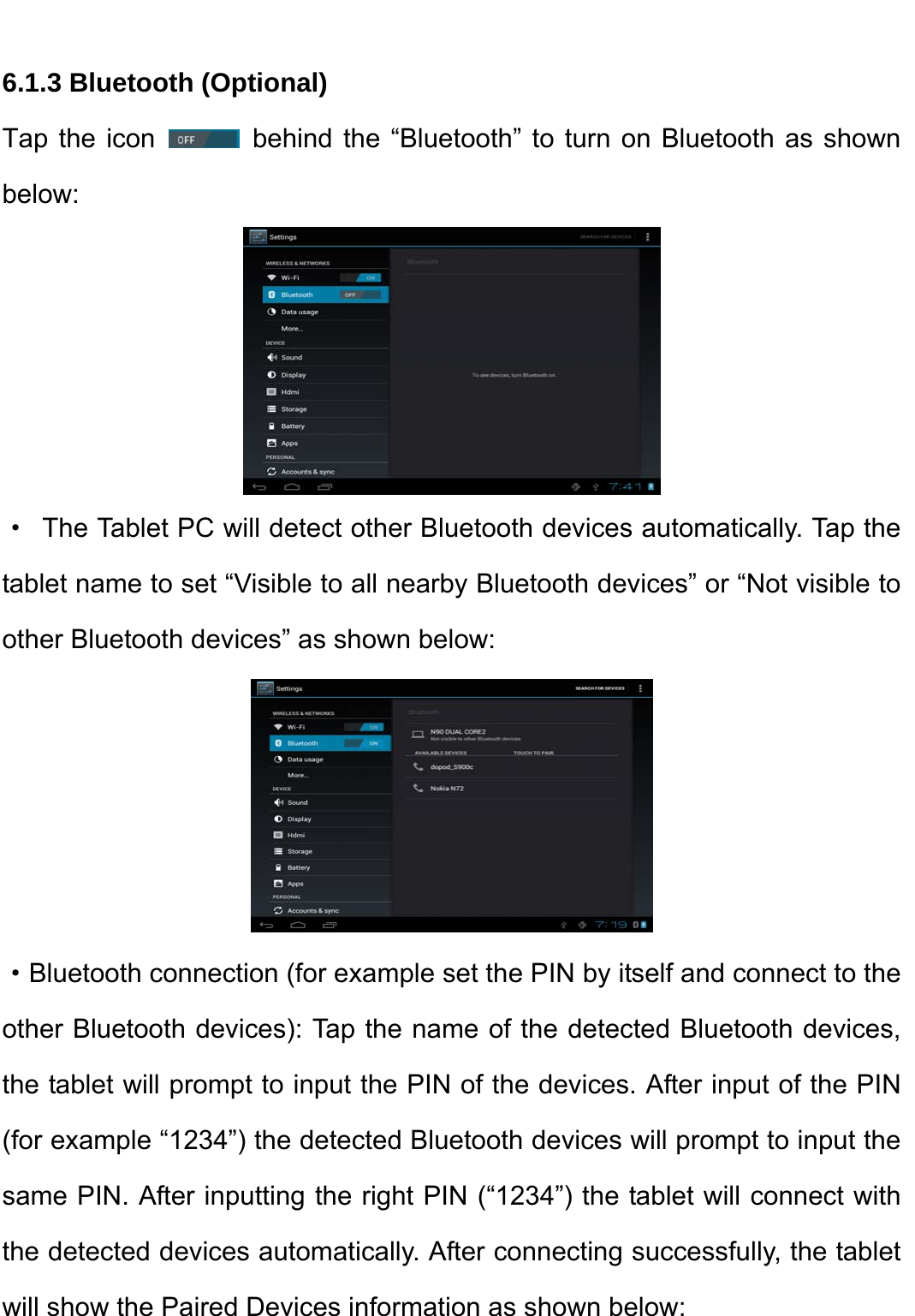    6.1.3 Bluetooth (Optional) Tap the icon   behind the “Bluetooth” to turn on Bluetooth as shown below:  ·  The Tablet PC will detect other Bluetooth devices automatically. Tap the tablet name to set “Visible to all nearby Bluetooth devices” or “Not visible to other Bluetooth devices” as shown below:    ·Bluetooth connection (for example set the PIN by itself and connect to the other Bluetooth devices): Tap the name of the detected Bluetooth devices, the tablet will prompt to input the PIN of the devices. After input of the PIN (for example “1234”) the detected Bluetooth devices will prompt to input the same PIN. After inputting the right PIN (“1234”) the tablet will connect with the detected devices automatically. After connecting successfully, the tablet will show the Paired Devices information as shown below:   