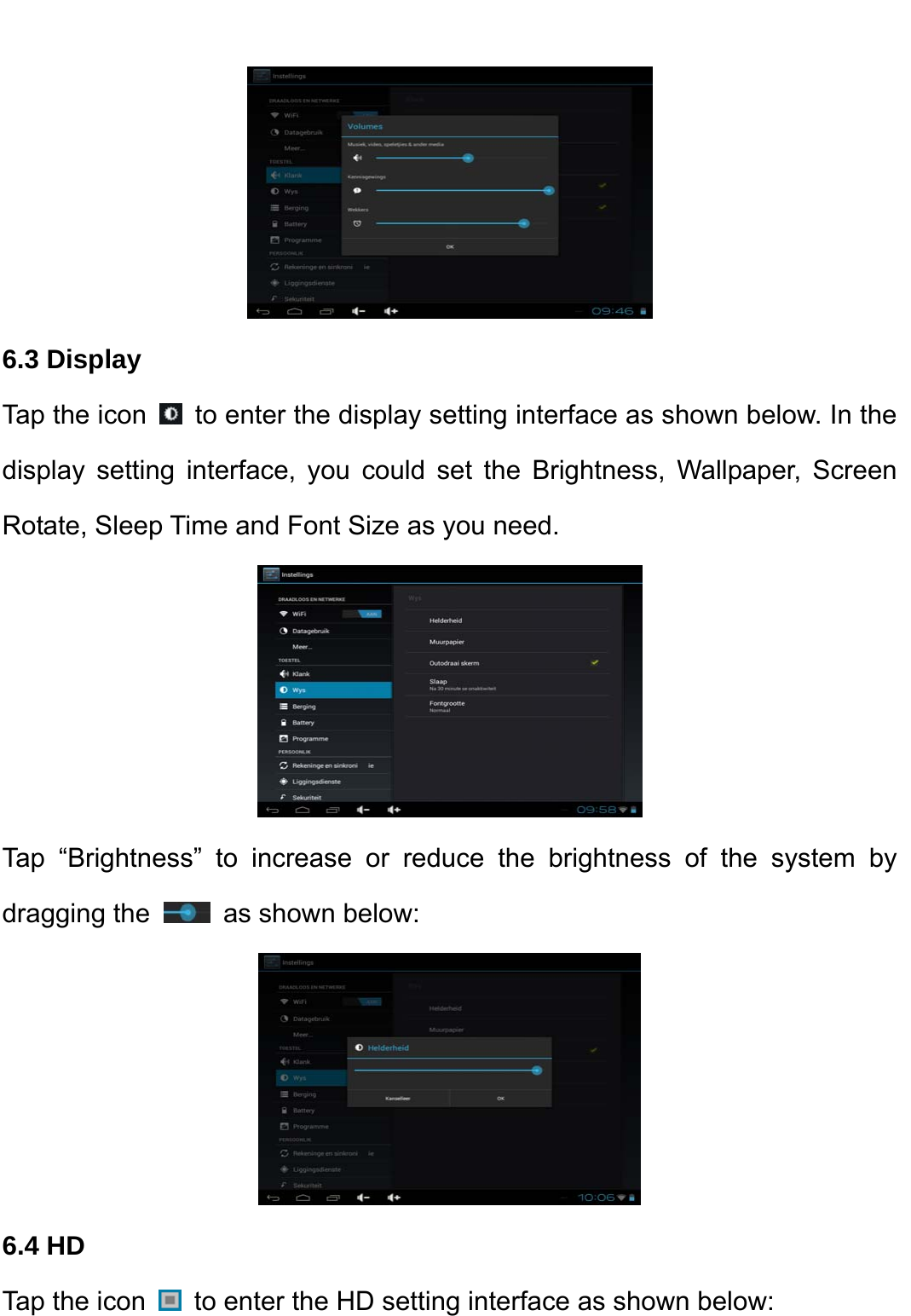     6.3 Display   Tap the icon    to enter the display setting interface as shown below. In the display setting interface, you could set the Brightness, Wallpaper, Screen Rotate, Sleep Time and Font Size as you need.    Tap “Brightness” to increase or reduce the brightness of the system by dragging the   as shown below:    6.4 HD   Tap the icon    to enter the HD setting interface as shown below:   