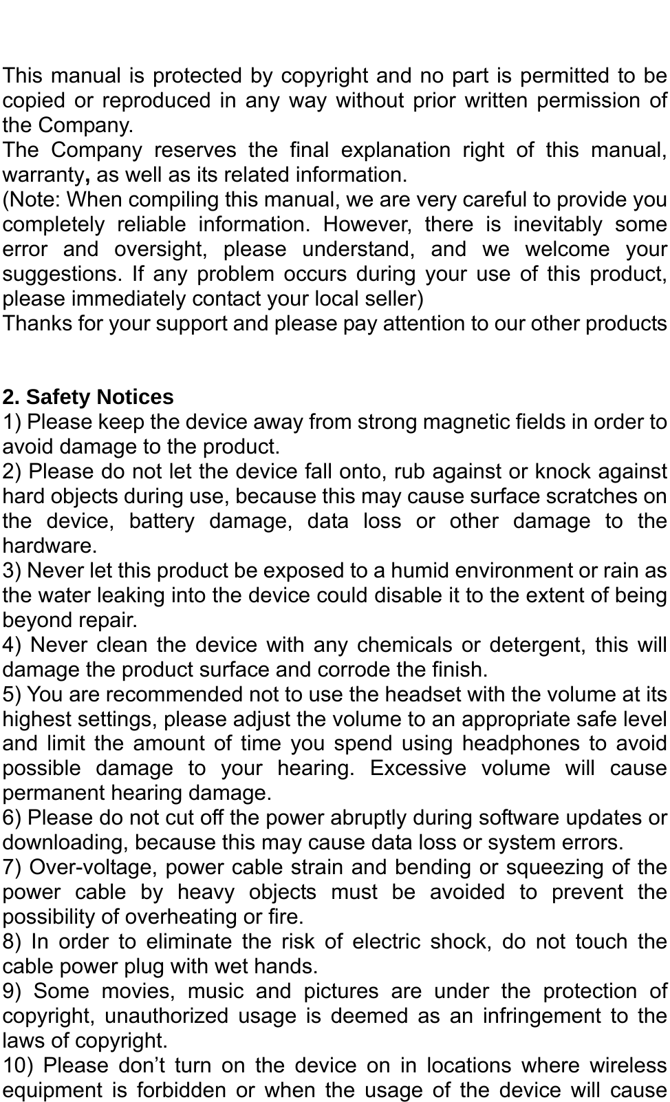   This manual is protected by copyright and no part is permitted to be copied or reproduced in any way without prior written permission of the Company. The Company reserves the final explanation right of this manual, warranty, as well as its related information. (Note: When compiling this manual, we are very careful to provide you completely reliable information. However, there is inevitably some error and oversight, please understand, and we welcome your suggestions. If any problem occurs during your use of this product, please immediately contact your local seller) Thanks for your support and please pay attention to our other products   2. Safety Notices 1) Please keep the device away from strong magnetic fields in order to avoid damage to the product.   2) Please do not let the device fall onto, rub against or knock against hard objects during use, because this may cause surface scratches on the device, battery damage, data loss or other damage to the hardware.  3) Never let this product be exposed to a humid environment or rain as the water leaking into the device could disable it to the extent of being beyond repair.   4) Never clean the device with any chemicals or detergent, this will damage the product surface and corrode the finish.   5) You are recommended not to use the headset with the volume at its highest settings, please adjust the volume to an appropriate safe level and limit the amount of time you spend using headphones to avoid possible damage to your hearing. Excessive volume will cause permanent hearing damage.   6) Please do not cut off the power abruptly during software updates or downloading, because this may cause data loss or system errors. 7) Over-voltage, power cable strain and bending or squeezing of the power cable by heavy objects must be avoided to prevent the possibility of overheating or fire.   8) In order to eliminate the risk of electric shock, do not touch the cable power plug with wet hands.   9) Some movies, music and pictures are under the protection of copyright, unauthorized usage is deemed as an infringement to the laws of copyright.   10) Please don’t turn on the device on in locations where wireless equipment is forbidden or when the usage of the device will cause 