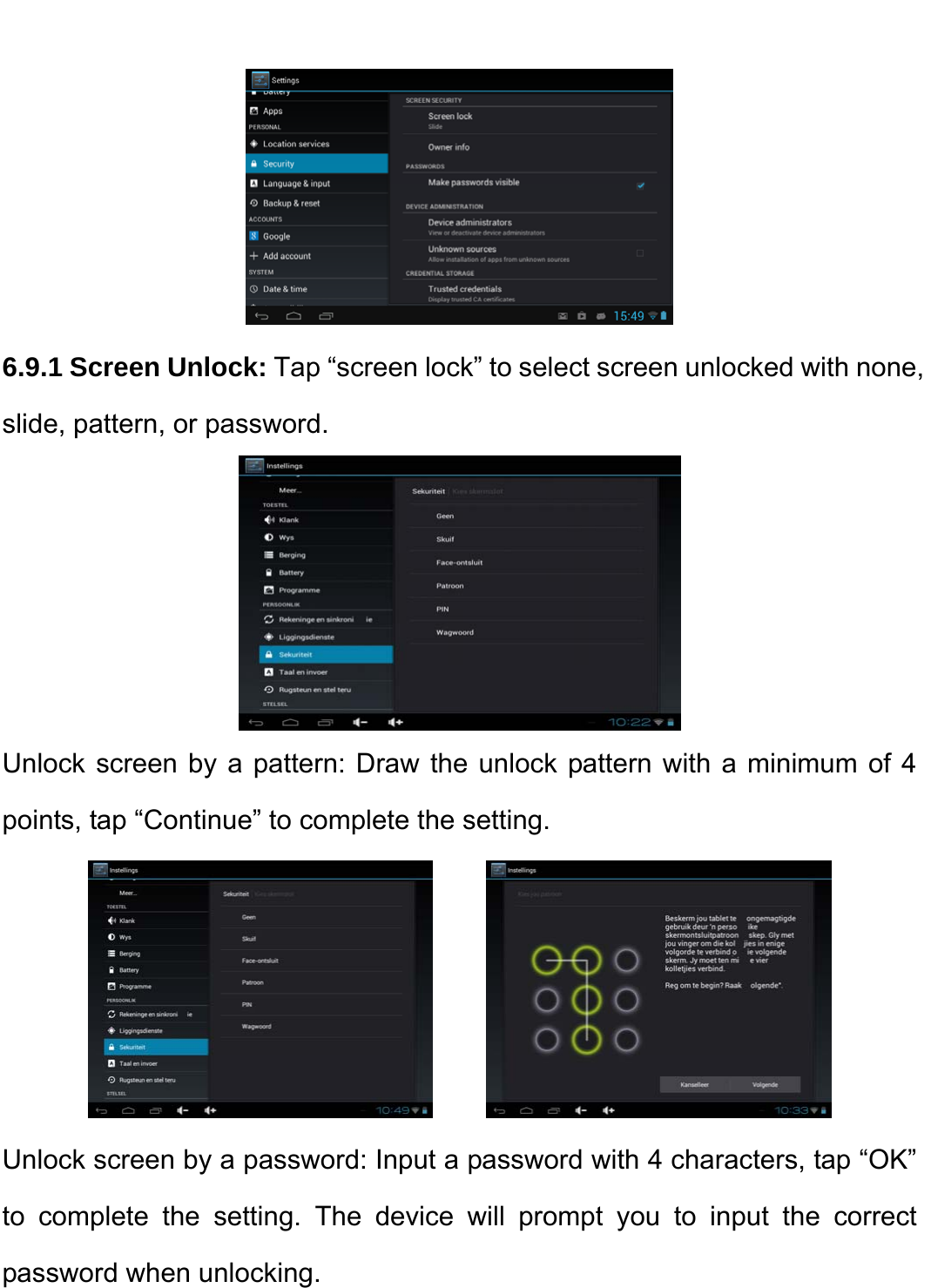     6.9.1 Screen Unlock: Tap “screen lock” to select screen unlocked with none, slide, pattern, or password.    Unlock screen by a pattern: Draw the unlock pattern with a minimum of 4 points, tap “Continue” to complete the setting.         Unlock screen by a password: Input a password with 4 characters, tap “OK” to complete the setting. The device will prompt you to input the correct password when unlocking.   
