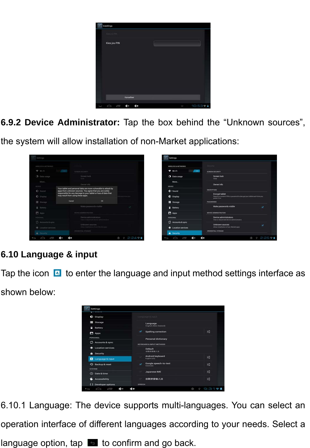     6.9.2 Device Administrator: Tap the box behind the “Unknown sources”, the system will allow installation of non-Market applications:         6.10 Language &amp; input Tap the icon    to enter the language and input method settings interface as shown below:    6.10.1 Language: The device supports multi-languages. You can select an operation interface of different languages according to your needs. Select a language option, tap    to confirm and go back. 