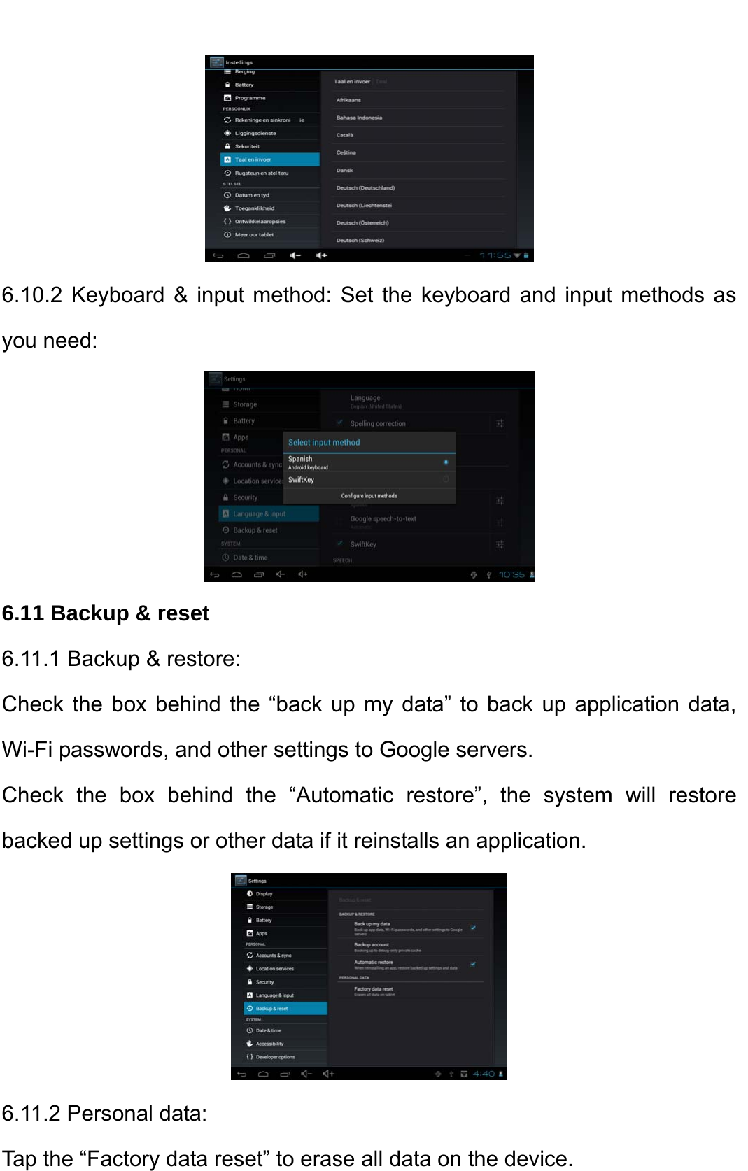     6.10.2 Keyboard &amp; input method: Set the keyboard and input methods as you need:    6.11 Backup &amp; reset 6.11.1 Backup &amp; restore:   Check the box behind the “back up my data” to back up application data, Wi-Fi passwords, and other settings to Google servers.   Check the box behind the “Automatic restore”, the system will restore backed up settings or other data if it reinstalls an application.    6.11.2 Personal data:   Tap the “Factory data reset” to erase all data on the device.   