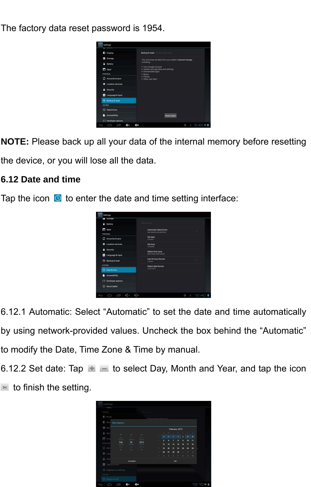    The factory data reset password is 1954.  NOTE: Please back up all your data of the internal memory before resetting the device, or you will lose all the data.   6.12 Date and time   Tap the icon    to enter the date and time setting interface:    6.12.1 Automatic: Select “Automatic” to set the date and time automatically by using network-provided values. Uncheck the box behind the “Automatic” to modify the Date, Time Zone &amp; Time by manual.   6.12.2 Set date: Tap     to select Day, Month and Year, and tap the icon   to finish the setting.    