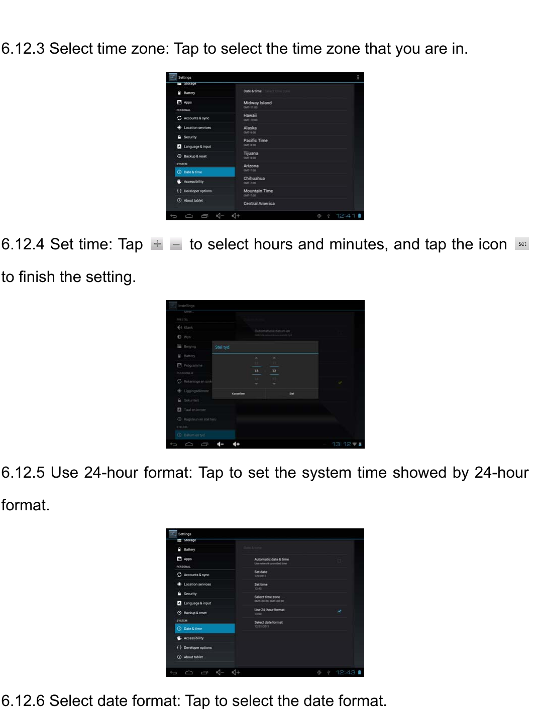    6.12.3 Select time zone: Tap to select the time zone that you are in.    6.12.4 Set time: Tap     to select hours and minutes, and tap the icon   to finish the setting.    6.12.5 Use 24-hour format: Tap to set the system time showed by 24-hour format.    6.12.6 Select date format: Tap to select the date format.   