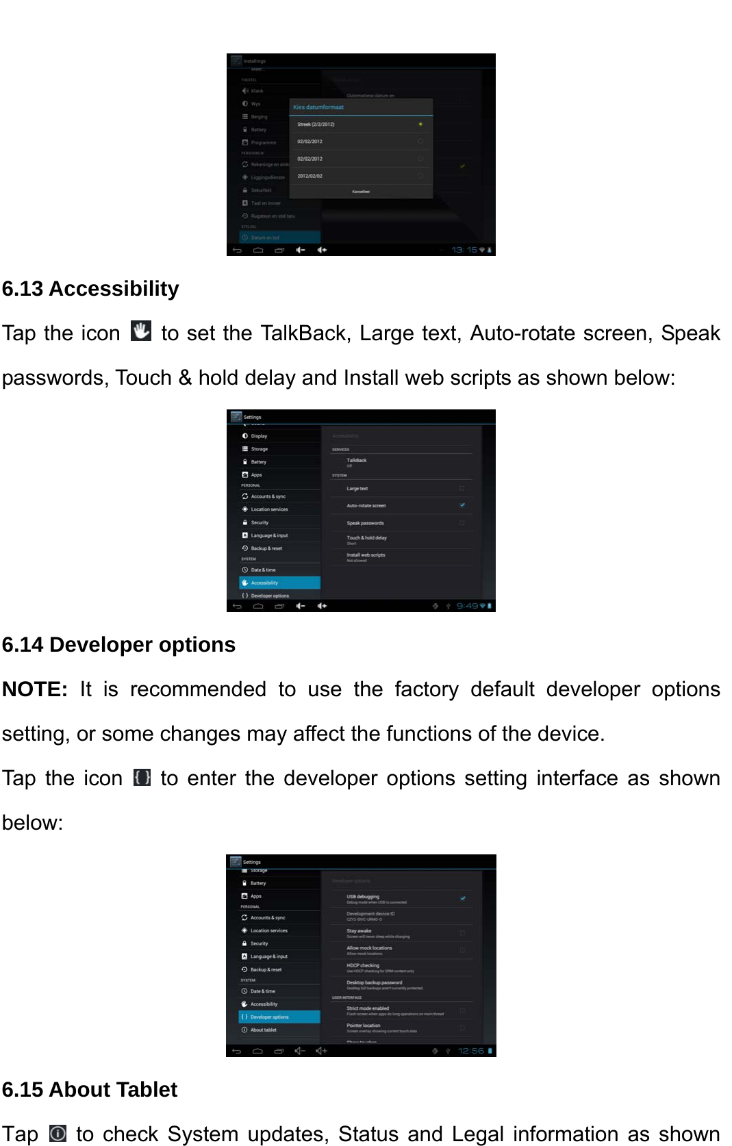     6.13 Accessibility   Tap the icon    to set the TalkBack, Large text, Auto-rotate screen, Speak passwords, Touch &amp; hold delay and Install web scripts as shown below:    6.14 Developer options   NOTE:  It is recommended to use the factory default developer options setting, or some changes may affect the functions of the device.   Tap the icon   to enter the developer options setting interface as shown below:   6.15 About Tablet Tap   to check System updates, Status and Legal information as shown 