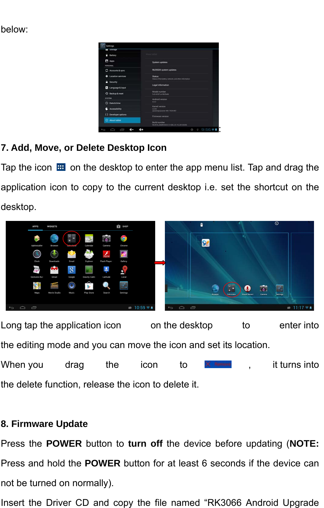    below:  : 7. Add, Move, or Delete Desktop Icon Tap the icon    on the desktop to enter the app menu list. Tap and drag the application icon to copy to the current desktop i.e. set the shortcut on the desktop.              Long tap the application icon  on the desktop  to  enter into the editing mode and you can move the icon and set its location.   When you drag the icon to , it turns into the delete function, release the icon to delete it.  8. Firmware Update Press the POWER button to turn off the device before updating (NOTE: Press and hold the POWER button for at least 6 seconds if the device can not be turned on normally).   Insert the Driver CD and copy the file named “RK3066 Android Upgrade 