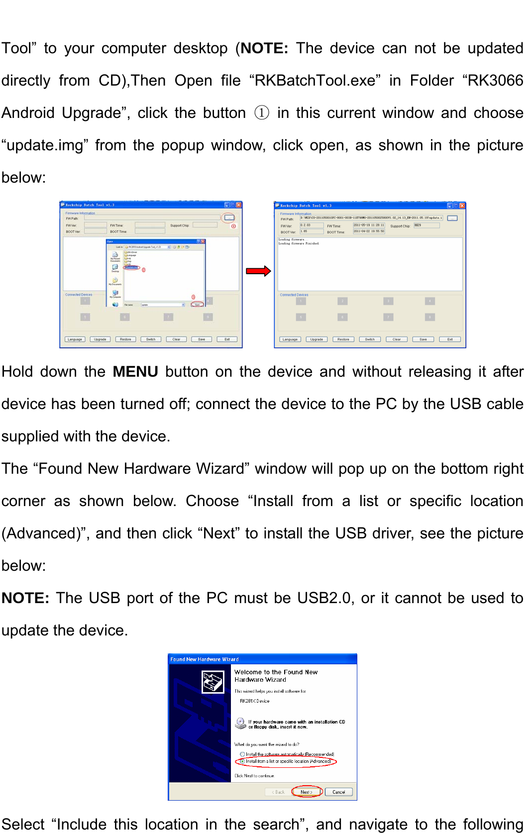    Tool” to your computer desktop (NOTE: The device can not be updated directly from CD),Then Open file “RKBatchTool.exe” in Folder “RK3066 Android Upgrade”, click the button ① in this current window and choose “update.img” from the popup window, click open, as shown in the picture below:        Hold down the MENU button on the device and without releasing it after device has been turned off; connect the device to the PC by the USB cable supplied with the device.   The “Found New Hardware Wizard” window will pop up on the bottom right corner as shown below. Choose “Install from a list or specific location (Advanced)”, and then click “Next” to install the USB driver, see the picture below:  NOTE: The USB port of the PC must be USB2.0, or it cannot be used to update the device.    Select “Include this location in the search”, and navigate to the following 