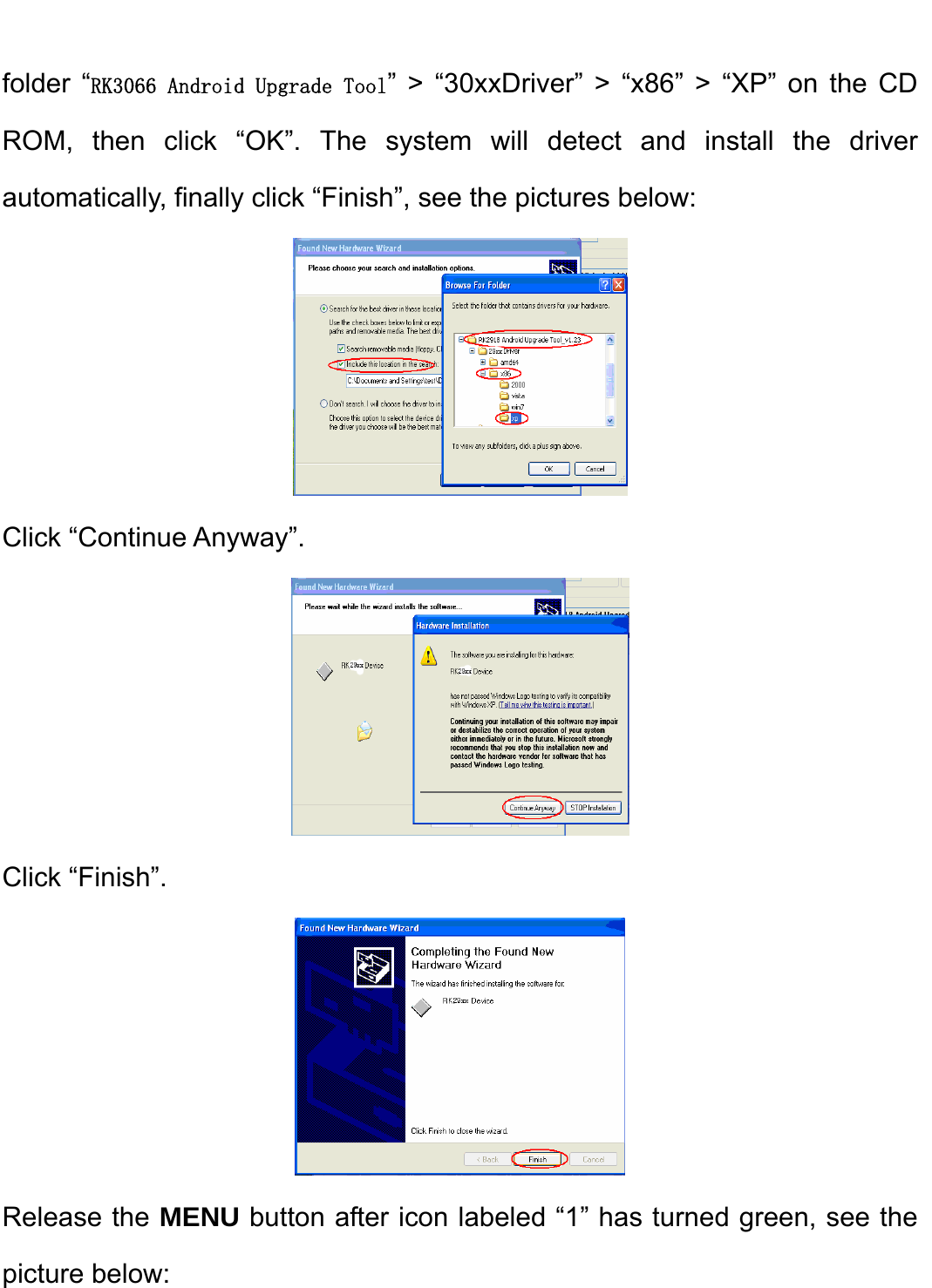    folder “RK3066 Android Upgrade Tool” &gt; “30xxDriver” &gt; “x86” &gt; “XP” on the CD ROM, then click “OK”. The system will detect and install the driver automatically, finally click “Finish”, see the pictures below:    Click “Continue Anyway”.    Click “Finish”.    Release the MENU button after icon labeled “1” has turned green, see the picture below: 