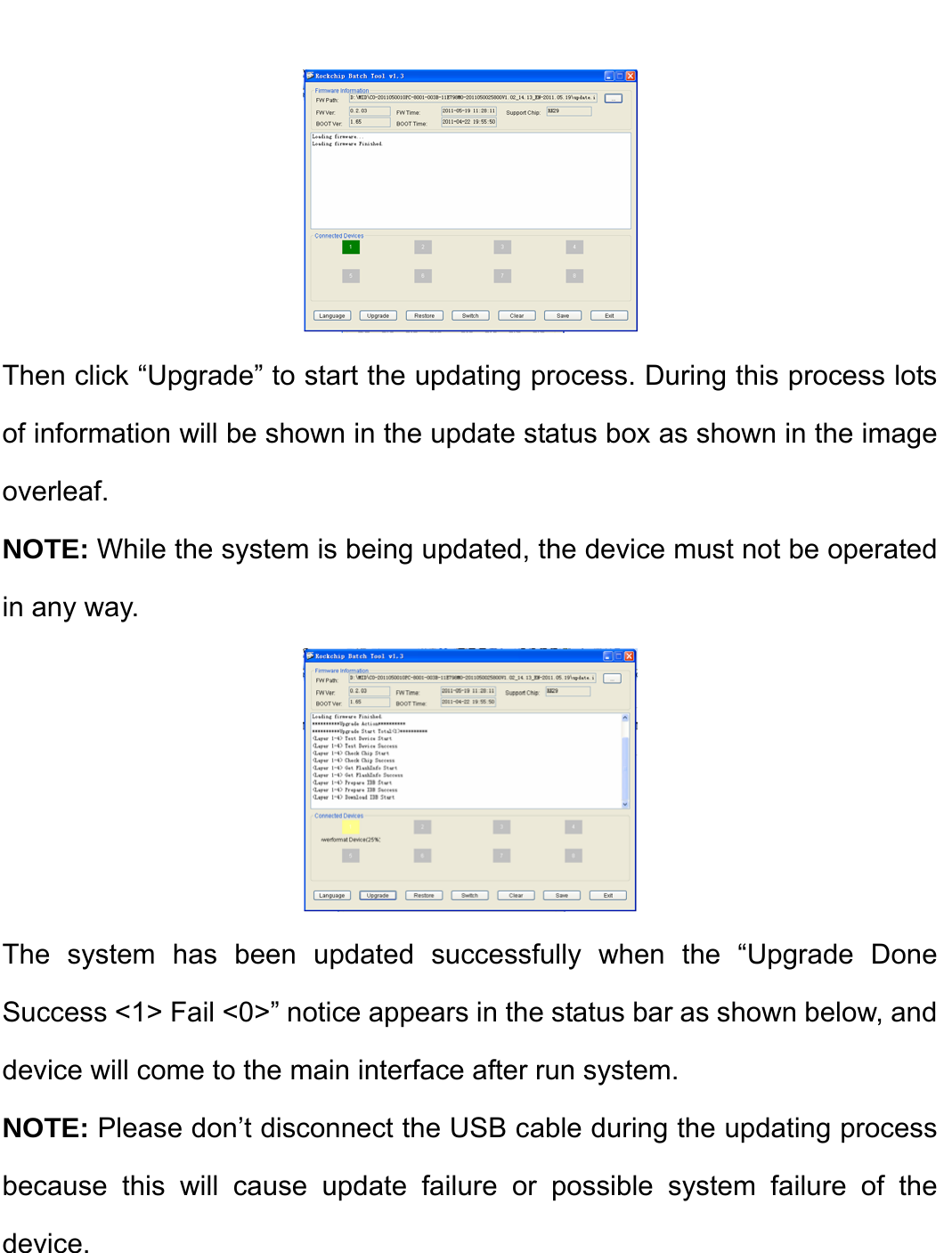     Then click “Upgrade” to start the updating process. During this process lots of information will be shown in the update status box as shown in the image overleaf.  NOTE: While the system is being updated, the device must not be operated in any way.  The system has been updated successfully when the “Upgrade Done Success &lt;1&gt; Fail &lt;0&gt;” notice appears in the status bar as shown below, and device will come to the main interface after run system. NOTE: Please don’t disconnect the USB cable during the updating process because this will cause update failure or possible system failure of the device.   