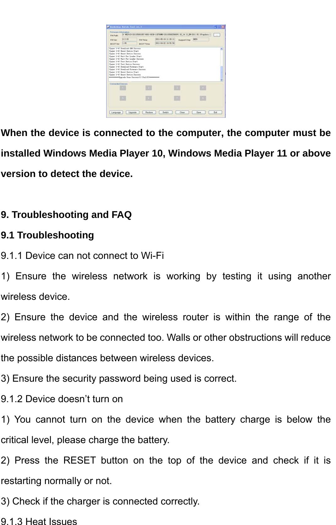     When the device is connected to the computer, the computer must be installed Windows Media Player 10, Windows Media Player 11 or above version to detect the device.    9. Troubleshooting and FAQ 9.1 Troubleshooting   9.1.1 Device can not connect to Wi-Fi   1) Ensure the wireless network is working by testing it using another wireless device.   2) Ensure the device and the wireless router is within the range of the wireless network to be connected too. Walls or other obstructions will reduce the possible distances between wireless devices.   3) Ensure the security password being used is correct.   9.1.2 Device doesn’t turn on   1) You cannot turn on the device when the battery charge is below the critical level, please charge the battery.   2) Press the RESET button on the top of the device and check if it is restarting normally or not.   3) Check if the charger is connected correctly.   9.1.3 Heat Issues   