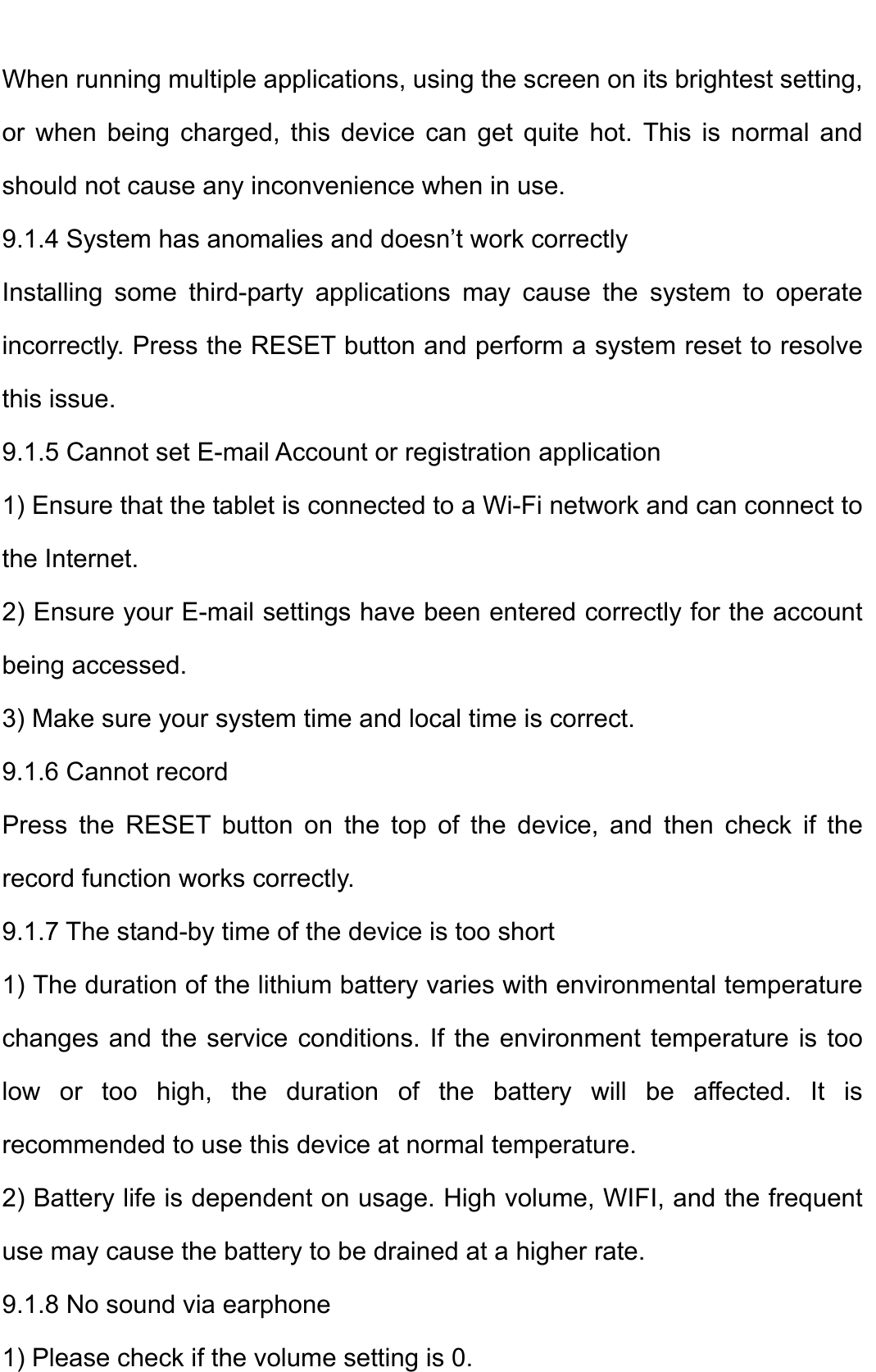    When running multiple applications, using the screen on its brightest setting, or when being charged, this device can get quite hot. This is normal and should not cause any inconvenience when in use.   9.1.4 System has anomalies and doesn’t work correctly   Installing some third-party applications may cause the system to operate incorrectly. Press the RESET button and perform a system reset to resolve this issue.   9.1.5 Cannot set E-mail Account or registration application   1) Ensure that the tablet is connected to a Wi-Fi network and can connect to the Internet.   2) Ensure your E-mail settings have been entered correctly for the account being accessed.   3) Make sure your system time and local time is correct.   9.1.6 Cannot record   Press the RESET button on the top of the device, and then check if the record function works correctly.   9.1.7 The stand-by time of the device is too short   1) The duration of the lithium battery varies with environmental temperature changes and the service conditions. If the environment temperature is too low or too high, the duration of the battery will be affected. It is recommended to use this device at normal temperature.   2) Battery life is dependent on usage. High volume, WIFI, and the frequent use may cause the battery to be drained at a higher rate.   9.1.8 No sound via earphone   1) Please check if the volume setting is 0.   