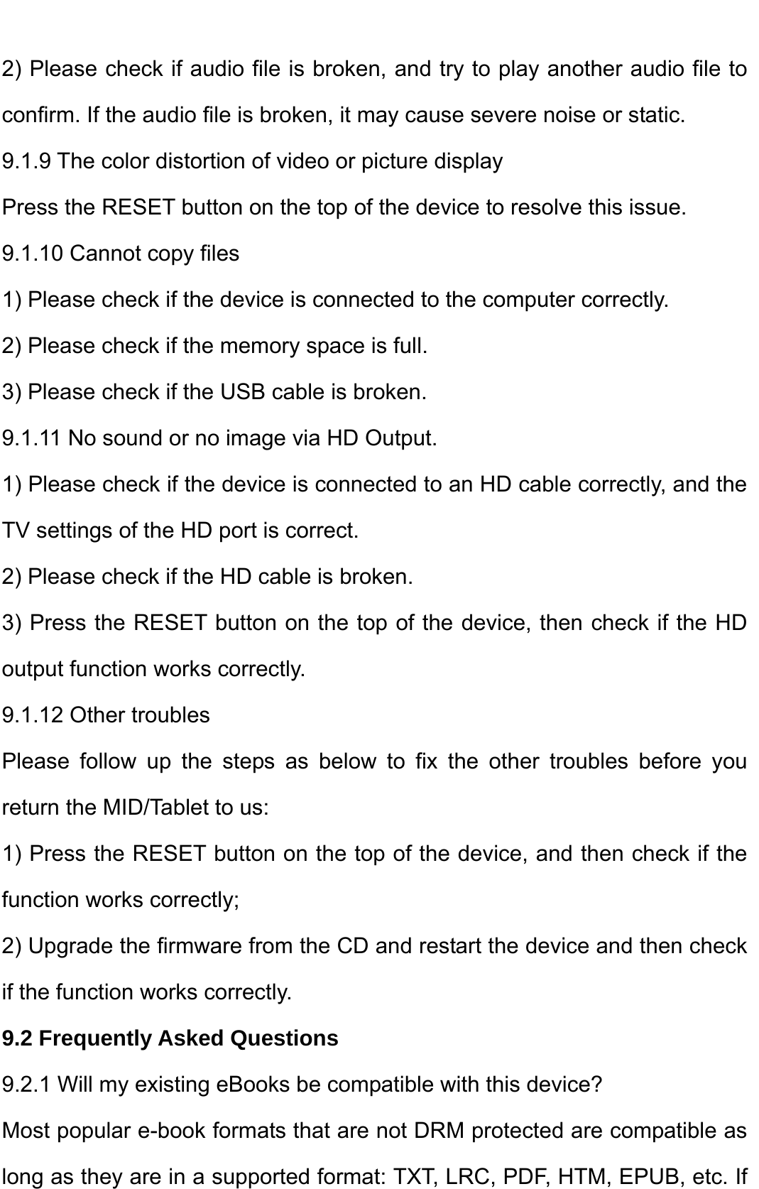    2) Please check if audio file is broken, and try to play another audio file to confirm. If the audio file is broken, it may cause severe noise or static.   9.1.9 The color distortion of video or picture display   Press the RESET button on the top of the device to resolve this issue.   9.1.10 Cannot copy files   1) Please check if the device is connected to the computer correctly.   2) Please check if the memory space is full. 3) Please check if the USB cable is broken.   9.1.11 No sound or no image via HD Output.   1) Please check if the device is connected to an HD cable correctly, and the TV settings of the HD port is correct.   2) Please check if the HD cable is broken.   3) Press the RESET button on the top of the device, then check if the HD output function works correctly.   9.1.12 Other troubles   Please follow up the steps as below to fix the other troubles before you return the MID/Tablet to us: 1) Press the RESET button on the top of the device, and then check if the function works correctly; 2) Upgrade the firmware from the CD and restart the device and then check if the function works correctly. 9.2 Frequently Asked Questions 9.2.1 Will my existing eBooks be compatible with this device? Most popular e-book formats that are not DRM protected are compatible as long as they are in a supported format: TXT, LRC, PDF, HTM, EPUB, etc. If 