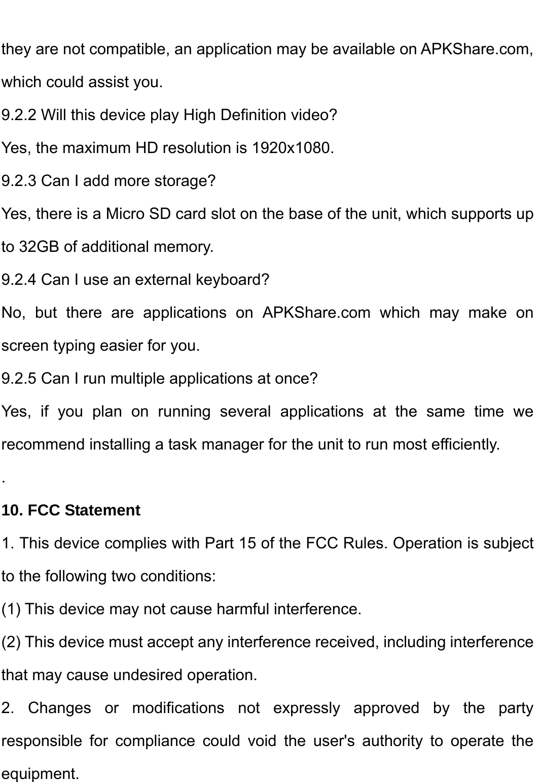    they are not compatible, an application may be available on APKShare.com, which could assist you. 9.2.2 Will this device play High Definition video? Yes, the maximum HD resolution is 1920x1080.   9.2.3 Can I add more storage? Yes, there is a Micro SD card slot on the base of the unit, which supports up to 32GB of additional memory. 9.2.4 Can I use an external keyboard? No, but there are applications on APKShare.com which may make on screen typing easier for you. 9.2.5 Can I run multiple applications at once? Yes, if you plan on running several applications at the same time we recommend installing a task manager for the unit to run most efficiently. . 10. FCC Statement 1. This device complies with Part 15 of the FCC Rules. Operation is subject to the following two conditions: (1) This device may not cause harmful interference. (2) This device must accept any interference received, including interference that may cause undesired operation. 2. Changes or modifications not expressly approved by the party responsible for compliance could void the user&apos;s authority to operate the equipment.   