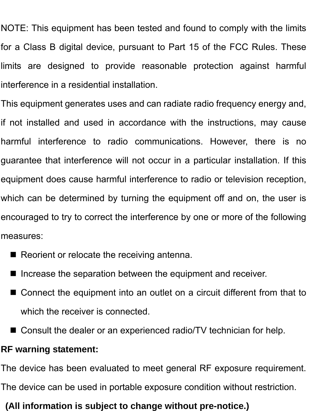    NOTE: This equipment has been tested and found to comply with the limits for a Class B digital device, pursuant to Part 15 of the FCC Rules. These limits are designed to provide reasonable protection against harmful interference in a residential installation. This equipment generates uses and can radiate radio frequency energy and, if not installed and used in accordance with the instructions, may cause harmful interference to radio communications. However, there is no guarantee that interference will not occur in a particular installation. If this equipment does cause harmful interference to radio or television reception, which can be determined by turning the equipment off and on, the user is encouraged to try to correct the interference by one or more of the following measures:   Reorient or relocate the receiving antenna.   Increase the separation between the equipment and receiver.  Connect the equipment into an outlet on a circuit different from that to which the receiver is connected.   Consult the dealer or an experienced radio/TV technician for help. RF warning statement: The device has been evaluated to meet general RF exposure requirement. The device can be used in portable exposure condition without restriction.   (All information is subject to change without pre-notice.)  