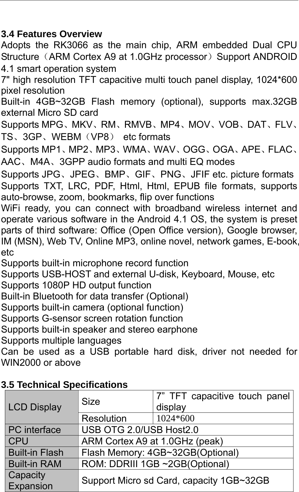   3.4 Features Overview Adopts the RK3066 as the main chip, ARM embedded Dual CPU Structure（ARM Cortex A9 at 1.0GHz processor）Support ANDROID 4.1 smart operation system   7&quot; high resolution TFT capacitive multi touch panel display, 1024*600 pixel resolution   Built-in 4GB~32GB Flash memory (optional), supports max.32GB external Micro SD card Supports MPG、MKV、RM、RMVB、MP4、MOV、VOB、DAT、FLV、TS、3GP、WEBM（VP8） etc formats Supports MP1、MP2、MP3、WMA、WAV、OGG、OGA、APE、FLAC、AAC、M4A、3GPP audio formats and multi EQ modes Supports JPG、JPEG、BMP、GIF、PNG、JFIF etc. picture formats Supports TXT, LRC, PDF, Html, Html, EPUB file formats, supports auto-browse, zoom, bookmarks, flip over functions WiFi ready, you can connect with broadband wireless internet and operate various software in the Android 4.1 OS, the system is preset parts of third software: Office (Open Office version), Google browser, IM (MSN), Web TV, Online MP3, online novel, network games, E-book, etc Supports built-in microphone record function Supports USB-HOST and external U-disk, Keyboard, Mouse, etc Supports 1080P HD output function Built-in Bluetooth for data transfer (Optional)   Supports built-in camera (optional function) Supports G-sensor screen rotation function Supports built-in speaker and stereo earphone   Supports multiple languages Can be used as a USB portable hard disk, driver not needed for WIN2000 or above  3.5 Technical Specifications Size  7” TFT capacitive touch panel display  LCD Display Resolution  1024*600 PC interface  USB OTG 2.0/USB Host2.0   CPU  ARM Cortex A9 at 1.0GHz (peak) Built-in Flash  Flash Memory: 4GB~32GB(Optional) Built-in RAM  ROM: DDRIII 1GB ~2GB(Optional) Capacity Expansion  Support Micro sd Card, capacity 1GB~32GB 