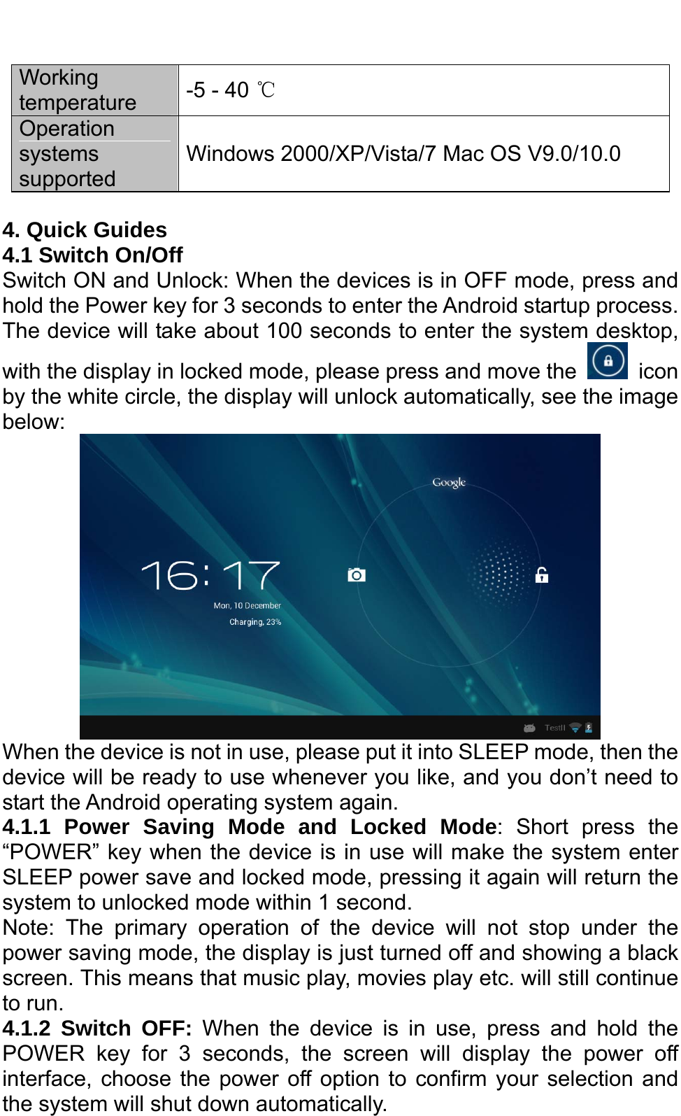   Working temperature  -5 - 40 ℃ Operation systems supported  Windows 2000/XP/Vista/7 Mac OS V9.0/10.0  4. Quick Guides 4.1 Switch On/Off Switch ON and Unlock: When the devices is in OFF mode, press and hold the Power key for 3 seconds to enter the Android startup process. The device will take about 100 seconds to enter the system desktop, with the display in locked mode, please press and move the   icon by the white circle, the display will unlock automatically, see the image below:  When the device is not in use, please put it into SLEEP mode, then the device will be ready to use whenever you like, and you don’t need to start the Android operating system again.   4.1.1 Power Saving Mode and Locked Mode: Short press the “POWER” key when the device is in use will make the system enter SLEEP power save and locked mode, pressing it again will return the system to unlocked mode within 1 second.     Note: The primary operation of the device will not stop under the power saving mode, the display is just turned off and showing a black screen. This means that music play, movies play etc. will still continue to run.   4.1.2 Switch OFF: When the device is in use, press and hold the POWER key for 3 seconds, the screen will display the power off interface, choose the power off option to confirm your selection and the system will shut down automatically.   