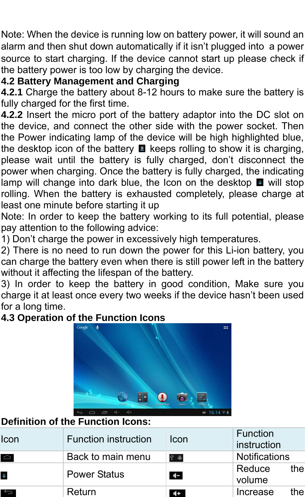  Note: When the device is running low on battery power, it will sound an alarm and then shut down automatically if it isn’t plugged into a power source to start charging. If the device cannot start up please check if the battery power is too low by charging the device. 4.2 Battery Management and Charging 4.2.1 Charge the battery about 8-12 hours to make sure the battery is fully charged for the first time. 4.2.2 Insert the micro port of the battery adaptor into the DC slot on the device, and connect the other side with the power socket. Then the Power indicating lamp of the device will be high highlighted blue, the desktop icon of the battery    keeps rolling to show it is charging, please wait until the battery is fully charged, don’t disconnect the power when charging. Once the battery is fully charged, the indicating lamp will change into dark blue, the Icon on the desktop   will stop rolling. When the battery is exhausted completely, please charge at least one minute before starting it up Note: In order to keep the battery working to its full potential, please pay attention to the following advice:   1) Don’t charge the power in excessively high temperatures.   2) There is no need to run down the power for this Li-ion battery, you can charge the battery even when there is still power left in the battery without it affecting the lifespan of the battery.   3) In order to keep the battery in good condition, Make sure you charge it at least once every two weeks if the device hasn’t been used for a long time.   4.3 Operation of the Function Icons    Definition of the Function Icons: Icon  Function instruction  Icon  Function instruction  Back to main menu   Notifications  Power Status   Reduce the volume  Return   Increase the 