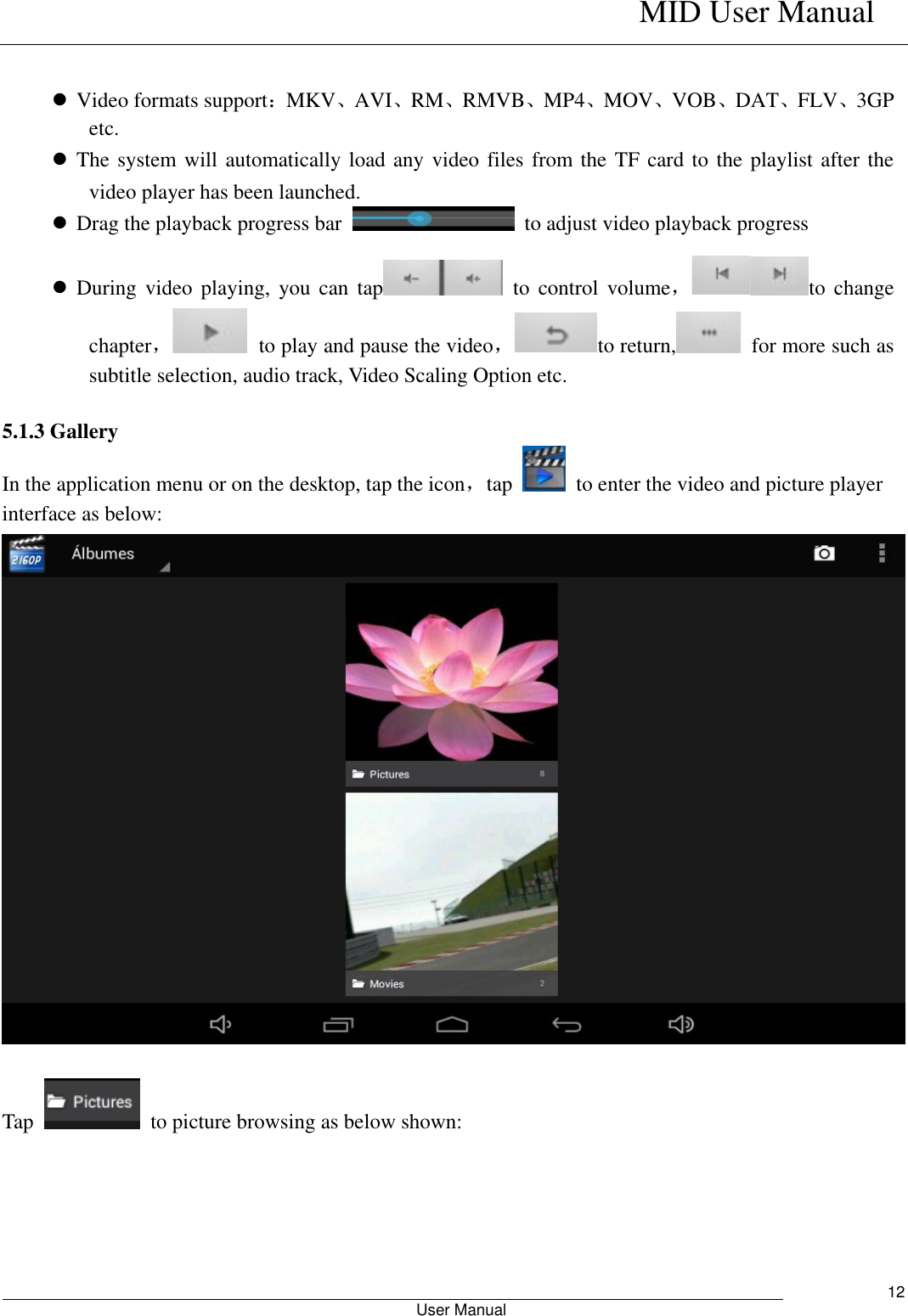    MID User Manual                                                        User Manual     12   Video formats support：MKV、AVI、RM、RMVB、MP4、MOV、VOB、DAT、FLV、3GP etc.  The system will automatically load any video files from the TF card to the playlist after the video player has been launched.  Drag the playback progress bar    to adjust video playback progress  During  video  playing,  you  can  tap   to  control  volume，to  change chapter，  to play and pause the video，to return,   for more such as subtitle selection, audio track, Video Scaling Option etc.  5.1.3 Gallery In the application menu or on the desktop, tap the icon，tap    to enter the video and picture player interface as below:   Tap    to picture browsing as below shown: 