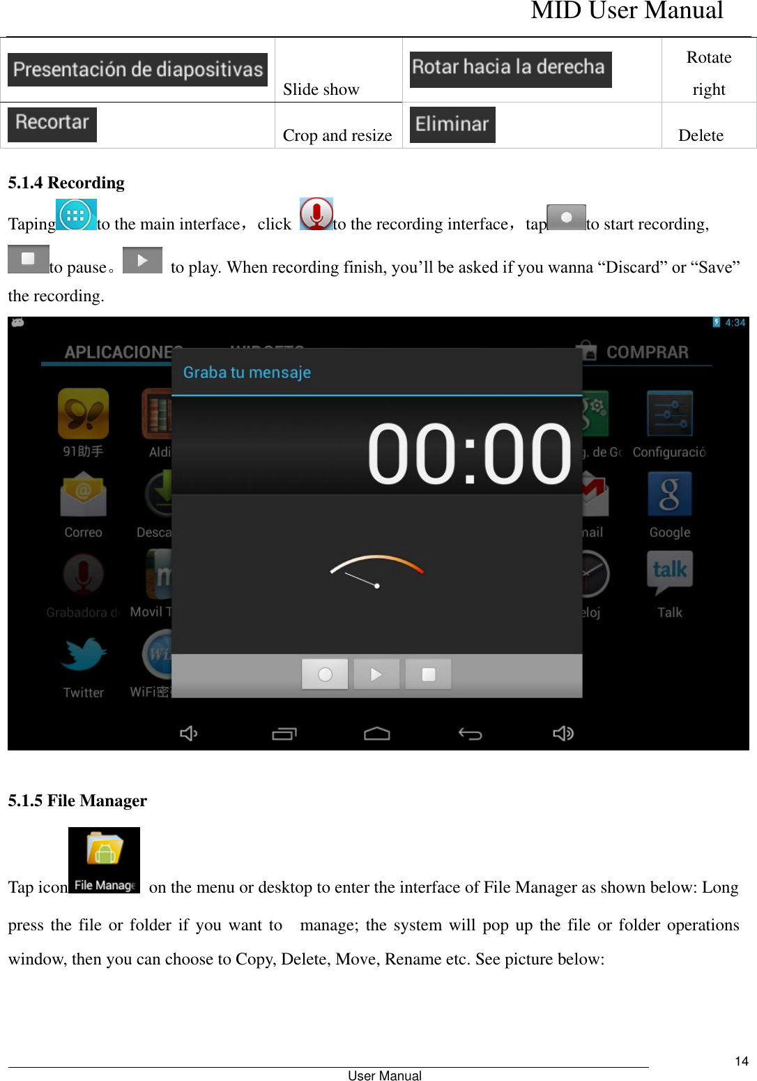    MID User Manual                                                        User Manual     14  Slide show  Rotate right  Crop and resize    Delete    5.1.4 Recording Taping to the main interface，click  to the recording interface，tap to start recording, to pause。  to play. When recording finish, you’ll be asked if you wanna “Discard” or “Save” the recording.   5.1.5 File Manager Tap icon   on the menu or desktop to enter the interface of File Manager as shown below: Long   press the file or  folder if you  want to    manage; the system will pop up the file or folder operations window, then you can choose to Copy, Delete, Move, Rename etc. See picture below:      