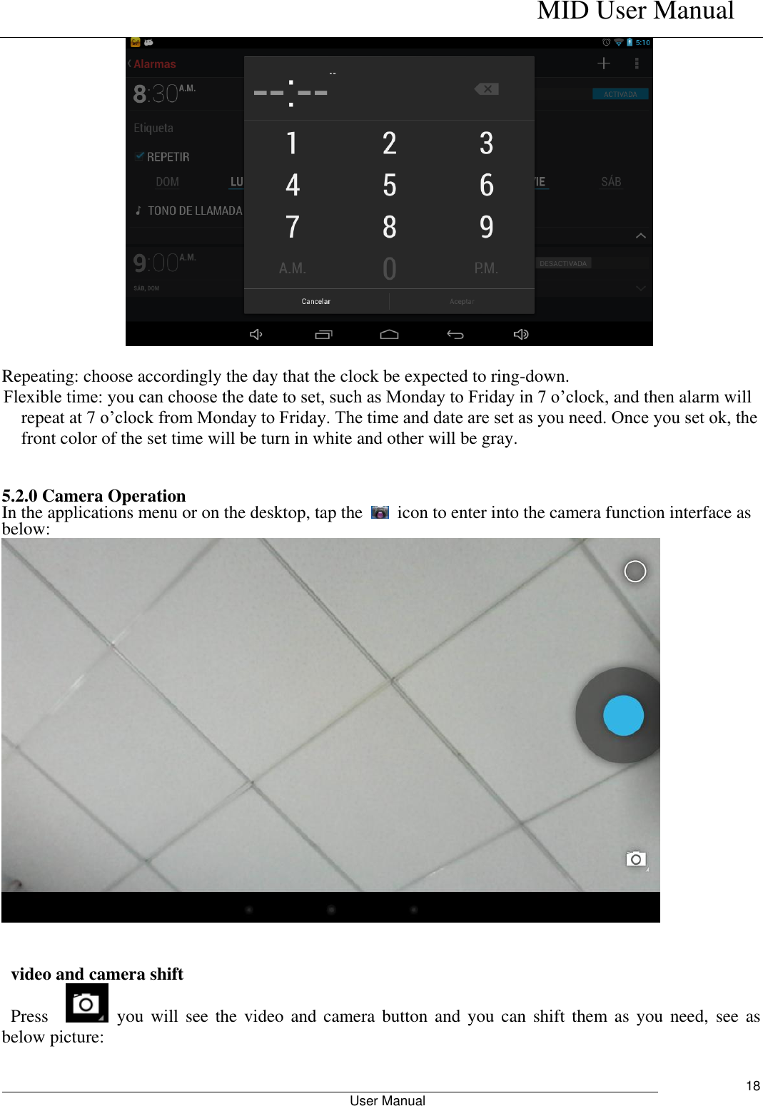    MID User Manual                                                        User Manual     18   Repeating: choose accordingly the day that the clock be expected to ring-down.   Flexible time: you can choose the date to set, such as Monday to Friday in 7 o’clock, and then alarm will repeat at 7 o’clock from Monday to Friday. The time and date are set as you need. Once you set ok, the front color of the set time will be turn in white and other will be gray.   5.2.0 Camera Operation In the applications menu or on the desktop, tap the    icon to enter into the camera function interface as below:      video and camera shift   Press      you will  see the  video  and camera  button and  you can  shift  them as  you need,  see  as below picture:  