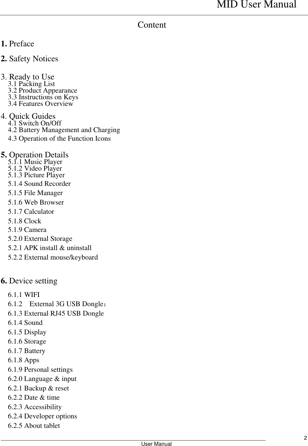    MID User Manual                                                        User Manual     2 Content 1. Preface 2. Safety Notices  3. Ready to Use   3.1 Packing List   3.2 Product Appearance   3.3 Instructions on Keys   3.4 Features Overview    4. Quick Guides 4.1 Switch On/Off 4.2 Battery Management and Charging 4.3 Operation of the Function Icons    5. Operation Details   5.1.1 Music Player 5.1.2 Video Player   5.1.3 Picture Player 5.1.4 Sound Recorder 5.1.5 File Manager   5.1.6 Web Browser 5.1.7 Calculator 5.1.8 Clock 5.1.9 Camera 5.2.0 External Storage 5.2.1 APK install &amp; uninstall 5.2.2 External mouse/keyboard  6. Device setting 6.1.1 WIFI 6.1.2    External 3G USB Dongle： 6.1.3 External RJ45 USB Dongle 6.1.4 Sound 6.1.5 Display 6.1.6 Storage 6.1.7 Battery 6.1.8 Apps 6.1.9 Personal settings 6.2.0 Language &amp; input 6.2.1 Backup &amp; reset 6.2.2 Date &amp; time 6.2.3 Accessibility 6.2.4 Developer options 6.2.5 About tablet 