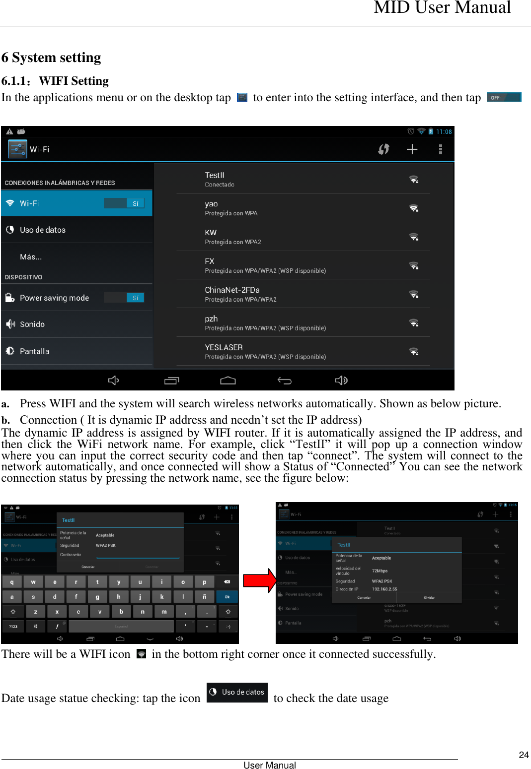    MID User Manual                                                        User Manual     24  6 System setting 6.1.1：WIFI Setting In the applications menu or on the desktop tap    to enter into the setting interface, and then tap       a. Press WIFI and the system will search wireless networks automatically. Shown as below picture.   b. Connection ( It is dynamic IP address and needn’t set the IP address) The dynamic IP address is assigned by WIFI router. If it is automatically assigned the IP address, and then  click  the WiFi  network  name.  For  example,  click  “TestII”  it  will  pop  up  a  connection  window where you  can input the correct  security code and then  tap “connect”. The system will connect to the network automatically, and once connected will show a Status of “Connected” You can see the network connection status by pressing the network name, see the figure below:            There will be a WIFI icon    in the bottom right corner once it connected successfully.    Date usage statue checking: tap the icon    to check the date usage  