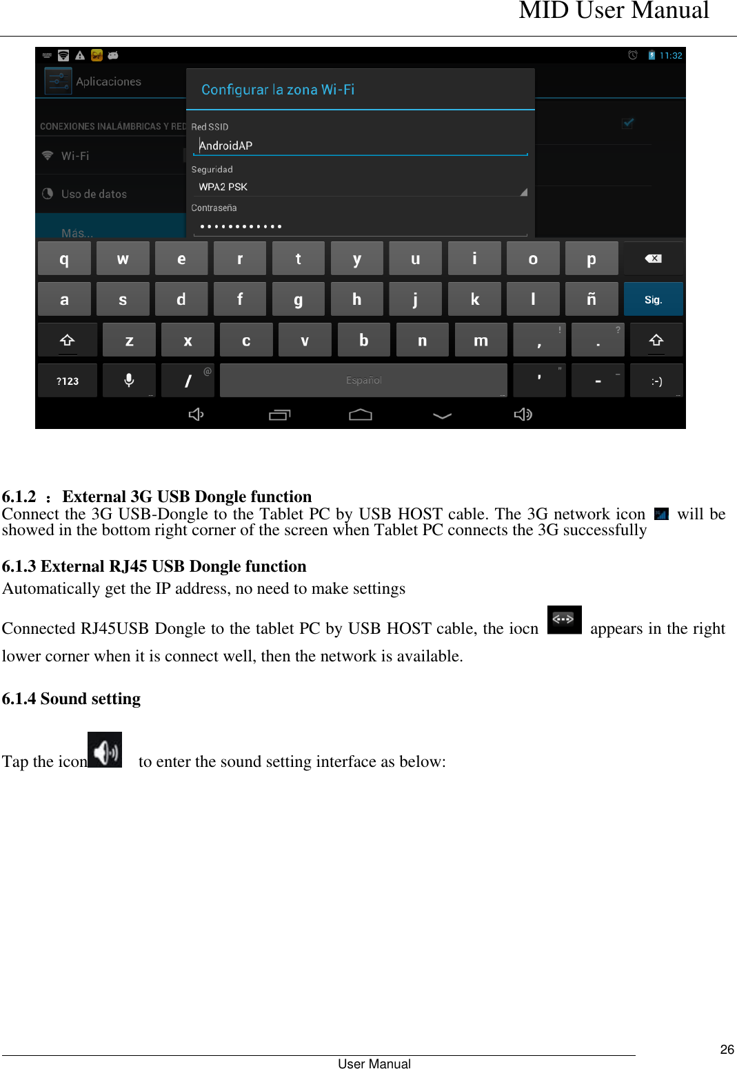    MID User Manual                                                        User Manual     26    6.1.2  ：External 3G USB Dongle function   Connect the 3G USB-Dongle to the Tablet PC by USB HOST cable. The 3G network icon    will be showed in the bottom right corner of the screen when Tablet PC connects the 3G successfully    6.1.3 External RJ45 USB Dongle function Automatically get the IP address, no need to make settings   Connected RJ45USB Dongle to the tablet PC by USB HOST cable, the iocn    appears in the right lower corner when it is connect well, then the network is available.   6.1.4 Sound setting     Tap the icon   to enter the sound setting interface as below:                                                               