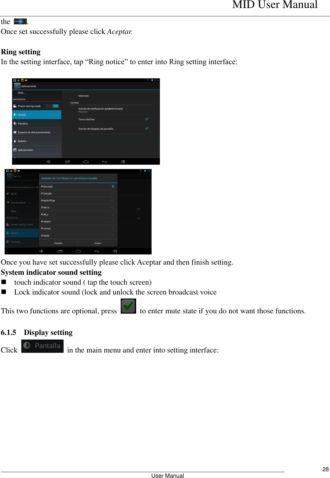    MID User Manual                                                        User Manual     28 the  . Once set successfully please click Aceptar.  Ring setting In the setting interface, tap “Ring notice” to enter into Ring setting interface:        Once you have set successfully please click Aceptar and then finish setting. System indicator sound setting  touch indicator sound ( tap the touch screen)  Lock indicator sound (lock and unlock the screen broadcast voice   This two functions are optional, press    to enter mute state if you do not want those functions.    6.1.5 Display setting Click    in the main menu and enter into setting interface: 