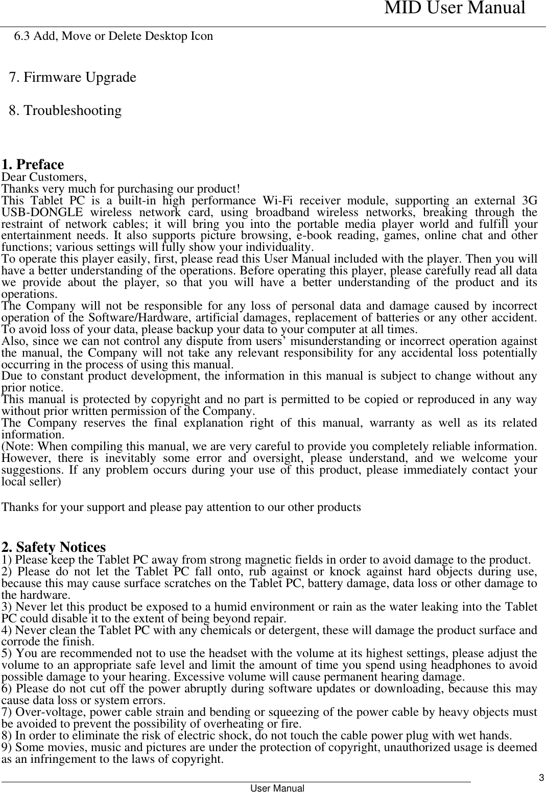    MID User Manual                                                        User Manual     3 6.3 Add, Move or Delete Desktop Icon  7. Firmware Upgrade 8. Troubleshooting   1. Preface Dear Customers, Thanks very much for purchasing our product! This  Tablet  PC  is  a  built-in  high  performance  Wi-Fi  receiver  module,  supporting  an  external  3G USB-DONGLE  wireless  network  card,  using  broadband  wireless  networks,  breaking  through  the restraint  of  network  cables;  it  will  bring  you  into  the  portable  media  player  world  and  fulfill  your entertainment needs. It also  supports picture  browsing, e-book  reading, games,  online  chat and other functions; various settings will fully show your individuality. To operate this player easily, first, please read this User Manual included with the player. Then you will have a better understanding of the operations. Before operating this player, please carefully read all data we  provide  about  the  player,  so  that  you  will  have  a  better  understanding  of  the  product  and  its operations.     The Company  will  not be  responsible  for any  loss  of personal  data  and damage  caused  by incorrect operation of the Software/Hardware, artificial damages, replacement of batteries or any other accident. To avoid loss of your data, please backup your data to your computer at all times. Also, since we can not control any dispute from users’ misunderstanding or incorrect operation against the manual, the Company will not take  any relevant responsibility for any accidental loss potentially occurring in the process of using this manual. Due to constant product development, the information in this manual is subject to change without any prior notice. This manual is protected by copyright and no part is permitted to be copied or reproduced in any way without prior written permission of the Company. The  Company  reserves  the  final  explanation  right  of  this  manual,  warranty  as  well  as  its  related information. (Note: When compiling this manual, we are very careful to provide you completely reliable information. However,  there  is  inevitably  some  error  and  oversight,  please  understand,  and  we  welcome  your suggestions. If any  problem occurs during  your use  of this product,  please immediately contact  your local seller) Thanks for your support and please pay attention to our other products  2. Safety Notices 1) Please keep the Tablet PC away from strong magnetic fields in order to avoid damage to the product.   2)  Please  do  not  let  the  Tablet  PC  fall  onto,  rub  against  or  knock  against  hard  objects  during  use, because this may cause surface scratches on the Tablet PC, battery damage, data loss or other damage to the hardware.   3) Never let this product be exposed to a humid environment or rain as the water leaking into the Tablet PC could disable it to the extent of being beyond repair.   4) Never clean the Tablet PC with any chemicals or detergent, these will damage the product surface and corrode the finish.   5) You are recommended not to use the headset with the volume at its highest settings, please adjust the volume to an appropriate safe level and limit the amount of time you spend using headphones to avoid possible damage to your hearing. Excessive volume will cause permanent hearing damage.   6) Please do not cut off the power abruptly during software updates or downloading, because this may cause data loss or system errors. 7) Over-voltage, power cable strain and bending or squeezing of the power cable by heavy objects must be avoided to prevent the possibility of overheating or fire.   8) In order to eliminate the risk of electric shock, do not touch the cable power plug with wet hands.   9) Some movies, music and pictures are under the protection of copyright, unauthorized usage is deemed as an infringement to the laws of copyright.   