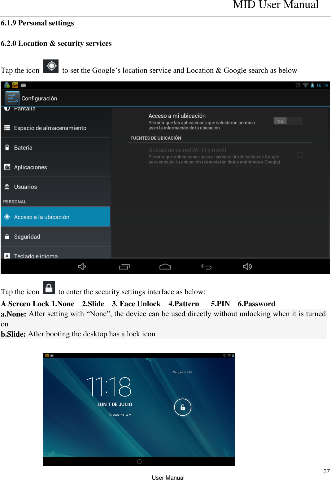    MID User Manual                                                        User Manual     37 6.1.9 Personal settings 6.2.0 Location &amp; security services Tap the icon    to set the Google’s location service and Location &amp; Google search as below  Tap the icon    to enter the security settings interface as below: A Screen Lock 1.None    2.Slide    3. Face Unlock    4.Pattern    5.PIN    6.Password a.None: After setting with “None”, the device can be used directly without unlocking when it is turned on   b.Slide: After booting the desktop has a lock icon   