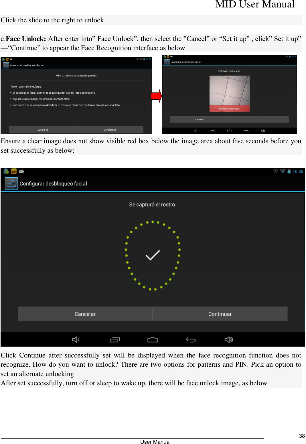    MID User Manual                                                        User Manual     38 Click the slide to the right to unlock  c.Face Unlock: After enter into” Face Unlock”, then select the ”Cancel” or “Set it up” , click” Set it up” —“Continue” to appear the Face Recognition interface as below      Ensure a clear image does not show visible red box below the image area about five seconds before you set successfully as below:   Click  Continue  after  successfully  set  will  be  displayed  when  the  face  recognition  function  does  not recognize. How do you want to unlock? There are two options for patterns and PIN. Pick an option to set an alternate unlocking After set successfully, turn off or sleep to wake up, there will be face unlock image, as below 