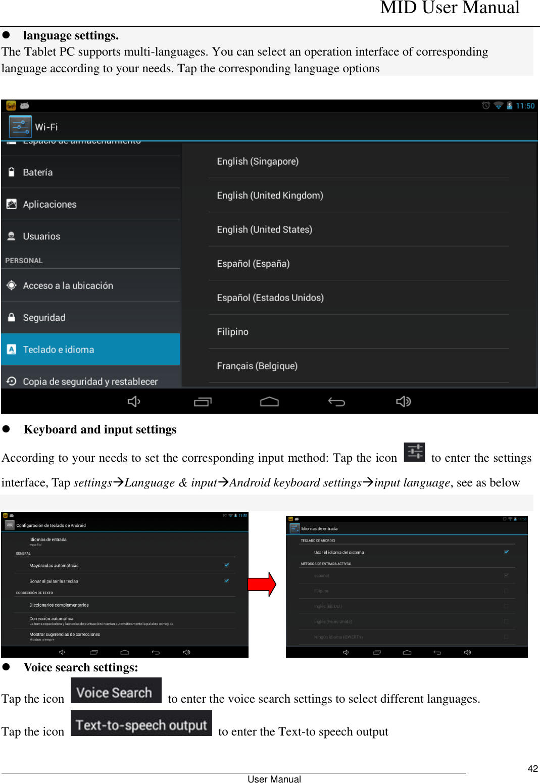    MID User Manual                                                        User Manual     42  language settings. The Tablet PC supports multi-languages. You can select an operation interface of corresponding language according to your needs. Tap the corresponding language options    Keyboard and input settings According to your needs to set the corresponding input method: Tap the icon    to enter the settings interface, Tap settingsLanguage &amp; inputAndroid keyboard settingsinput language, see as below             Voice search settings: Tap the icon    to enter the voice search settings to select different languages. Tap the icon    to enter the Text-to speech output  