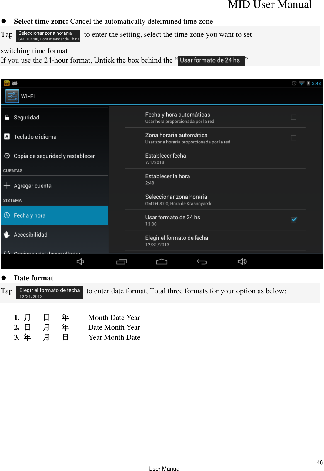    MID User Manual                                                        User Manual     46  Select time zone: Cancel the automatically determined time zone Tap    to enter the setting, select the time zone you want to set switching time format If you use the 24-hour format, Untick the box behind the “ ”      Date format Tap    to enter date format, Total three formats for your option as below:  1.  月   日   年          Month Date Year   2.  日   月   年          Date Month Year 3.  年   月   日          Year Month Date 