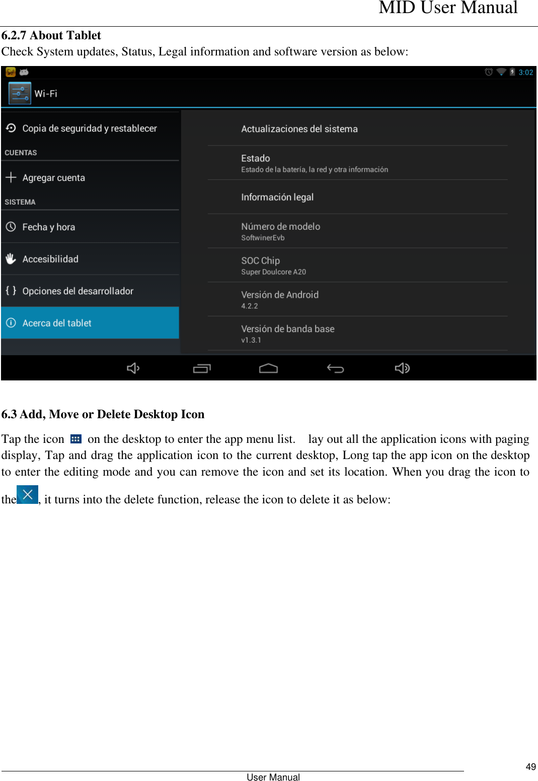    MID User Manual                                                        User Manual     49 6.2.7 About Tablet Check System updates, Status, Legal information and software version as below:  6.3 Add, Move or Delete Desktop Icon Tap the icon    on the desktop to enter the app menu list.    lay out all the application icons with paging display, Tap and drag the application icon to the current desktop, Long tap the app icon on the desktop to enter the editing mode and you can remove the icon and set its location. When you drag the icon to the , it turns into the delete function, release the icon to delete it as below: 